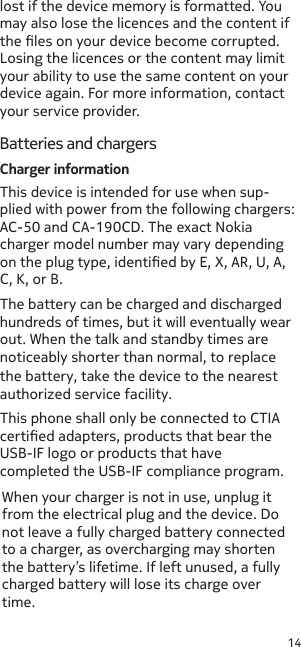 14lost if the device memory is formatted. You may also lose the licences and the content if the les on your device become corrupted. Losing the licences or the content may limit your ability to use the same content on your device again. For more information, contact your service provider.Batteries and chargersCharger informationThe battery can be charged and discharged hundreds of times, but it will eventually wear out. When the talk and standby times are noticeably shorter than normal, to replace the battery, take the device to the nearest authorized service facility.This phone shall only be connected to CTIA certied adapters, products that bear the USB-IF logo or products that have completed the USB-IF compliance program.When your charger is not in use, unplug it from the electrical plug and the device. Do not leave a fully charged battery connected to a charger, as overcharging may shorten the battery’s lifetime. If left unused, a fully charged battery will lose its charge over time.This device is intended for use when sup-plied with power from the following chargers: AC-50 and CA-190CD. The exact Nokia charger model number may vary depending on the plug type, identied by E, X, AR, U, A, C, K, or B.