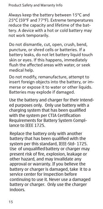 Product Safety and Warranty Info15Always keep the battery between 15°C and 25°C (59°F and 77°F). Extreme temperatures reduce the capacity and lifetime of the bat-tery. A device with a hot or cold battery may not work temporarily.Do not dismantle, cut, open, crush, bend, puncture, or shred cells or batteries. If a battery leaks, do not let battery liquid touch skin or eyes. If this happens, immediately ush the aected areas with water, or seek medical help.Do not modify, remanufacture, attempt to insert foreign objects into the battery, or im-merse or expose it to water or other liquids. Batteries may explode if damaged. Use the battery and charger for their intend- ed purposes only.  Only use battery with a charging system that has been qualified with the system per CTIA Certification Requirements for Battery System Compl- iance to IEEE 1725.  Replace the battery only with another battery that has been qualified with the system per this standard, IEEE-Std- 1725. Use  of unqualified battery or charger may present risk of fire, explosion, leakage or other hazard, and may invalidate any approval or warranty. If you believe the battery or charger is damaged, take  it to a service center for inspection before continuing to use it. Never use a damaged battery or charger.  Only use the charger indoors.