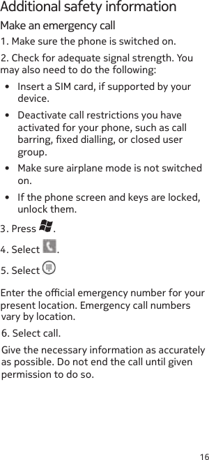 16Additional safety informationMake an emergency call1. Make sure the phone is switched on.2. Check for adequate signal strength. You may also need to do the following:•  Insert a SIM card, if supported by your device.•  Deactivate call restrictions you have activated for your phone, such as call barring, xed dialling, or closed user group.•  Make sure airplane mode is not switched on.•  If the phone screen and keys are locked, unlock them. 3. Press  .4. Select  .5. Select as possible. Do not end the call until given permission to do so.vary by location.6. Select call.Give the necessary information as accurately Enter the ocial emergency number for your present location. Emergency call numbers 