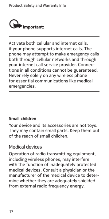 Product Safety and Warranty Info17Important:Activate both cellular and internet calls, if your phone supports internet calls. The phone may attempt to make emergency calls both through cellular networks and through your internet call service provider. Connec-tions in all conditions cannot be guaranteed. Never rely solely on any wireless phone for essential communications like medical emergencies.Small childrenYour device and its accessories are not toys. They may contain small parts. Keep them out of the reach of small children.Medical devicesOperation of radio transmitting equipment, including wireless phones, may interfere with the function of inadequately protected medical devices. Consult a physician or the manufacturer of the medical device to deter-mine whether they are adequately shielded from external radio frequency energy.Enter the ocial emergency number for your present location. Emergency call numbers Enter the ocial emergency number for your present location. Emergency call numbers 