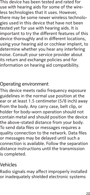 20This device has been tested and rated for use with hearing aids for some of the wire-less technologies that it uses. However, there may be some newer wireless technolo-gies used in this device that have not been tested yet for use with hearing aids. It is important to try the dierent features of this device thoroughly and in dierent locations, using your hearing aid or cochlear implant, to determine whether you hear any interfering noise. Consult your service provider about its return and exchange policies and for information on hearing aid compatibility.Operating environmentVehiclesRadio signals may aect improperly installed or inadequately shielded electronic systems This device meets radio frequency exposure guidelines in the normal use position at the ear or at least 1.5 centimeter (5/8 inch) away from the body. Any carry case, belt clip, or holder for body-worn operation should not contain metal and should position the device the above-stated distance from your body. To send data les or messages requires a quality connection to the network. Data les or messages may be delayed until such a connection is available. Follow the separation distance instructions until the transmission is completed.