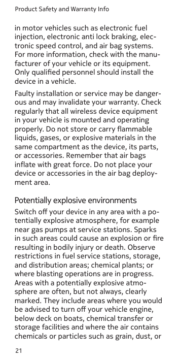 Product Safety and Warranty Info21in motor vehicles such as electronic fuel injection, electronic anti lock braking, elec-tronic speed control, and air bag systems. For more information, check with the manu-facturer of your vehicle or its equipment. Only qualied personnel should install the device in a vehicle.Faulty installation or service may be danger-ous and may invalidate your warranty. Check regularly that all wireless device equipment in your vehicle is mounted and operating properly. Do not store or carry ammable liquids, gases, or explosive materials in the same compartment as the device, its parts, or accessories. Remember that air bags inate with great force. Do not place your device or accessories in the air bag deploy-ment area. Potentially explosive environmentsSwitch o your device in any area with a po-tentially explosive atmosphere, for example near gas pumps at service stations. Sparks in such areas could cause an explosion or re resulting in bodily injury or death. Observe restrictions in fuel service stations, storage, and distribution areas; chemical plants; or where blasting operations are in progress. Areas with a potentially explosive atmo-sphere are often, but not always, clearly marked. They include areas where you would be advised to turn o your vehicle engine, below deck on boats, chemical transfer or storage facilities and where the air contains chemicals or particles such as grain, dust, or 