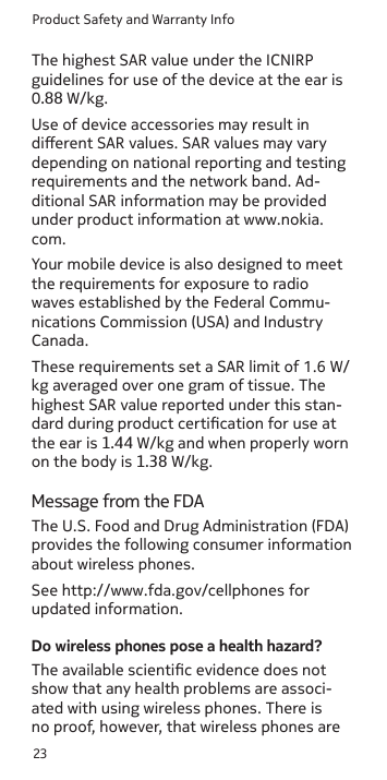 Product Safety and Warranty Info23Use of device accessories may result in dierent SAR values. SAR values may vary depending on national reporting and testing requirements and the network band. Ad-ditional SAR information may be provided under product information at www.nokia.com. Your mobile device is also designed to meet the requirements for exposure to radio waves established by the Federal Commu-nications Commission (USA) and Industry Canada.Message from the FDAThe U.S. Food and Drug Administration (FDA) provides the following consumer information about wireless phones.See http://www.fda.gov/cellphones for updated information.Do wireless phones pose a health hazard?The available scientic evidence does not show that any health problems are associ-ated with using wireless phones. There is no proof, however, that wireless phones are The highest SAR value under the ICNIRP guidelines for use of the device at the ear is 0.88 W/kg. These requirements set a SAR limit of 1.6 W/kg averaged over one gram of tissue. The highest SAR value reported under this stan-dard during product certication for use at the ear is 1.44 W/kg and when properly wornon the body is 1.38 W/kg.