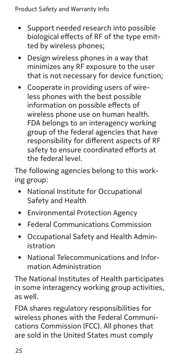 Product Safety and Warranty Info25•  Support needed research into possible biological eects of RF of the type emit-ted by wireless phones;•  Design wireless phones in a way that minimizes any RF exposure to the user that is not necessary for device function; •  Cooperate in providing users of wire-less phones with the best possible information on possible eects of wireless phone use on human health.  FDA belongs to an interagency working group of the federal agencies that have responsibility for dierent aspects of RF safety to ensure coordinated eorts at the federal level. The following agencies belong to this work-ing group:•  National Institute for Occupational Safety and Health•  Environmental Protection Agency•  Federal Communications Commission•  Occupational Safety and Health Admin-istration•  National Telecommunications and Infor-mation AdministrationThe National Institutes of Health participates in some interagency working group activities, as well.FDA shares regulatory responsibilities for wireless phones with the Federal Communi-cations Commission (FCC). All phones that are sold in the United States must comply 