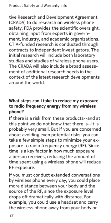 Product Safety and Warranty Info27tive Research and Development Agreement (CRADA) to do research on wireless phone safety. FDA provides the scientic oversight, obtaining input from experts in govern-ment, industry, and academic organizations. CTIA-funded research is conducted through contracts to independent investigators. The initial research will include both laboratory studies and studies of wireless phone users. The CRADA will also include a broad assess-ment of additional research needs in the context of the latest research developments around the world.What steps can I take to reduce my exposure to radio frequency energy from my wireless phone?If there is a risk from these products--and at this point we do not know that there is--it is probably very small. But if you are concerned about avoiding even potential risks, you can take a few simple steps to minimize your ex-posure to radio frequency energy (RF). Since time is a key factor in how much exposure a person receives, reducing the amount of time spent using a wireless phone will reduce RF exposure.If you must conduct extended conversations by wireless phone every day, you could place more distance between your body and the source of the RF, since the exposure level drops o dramatically with distance. For example, you could use a headset and carry the wireless phone away from your body or 