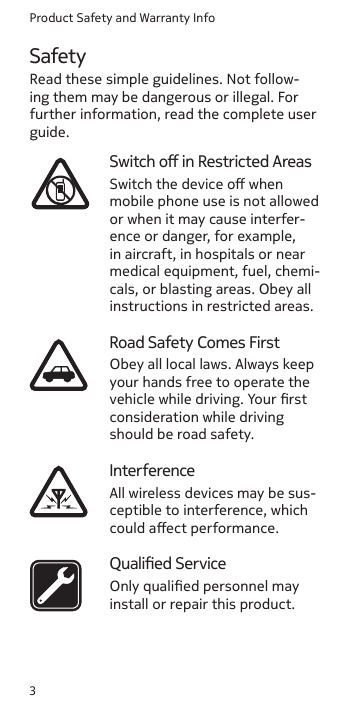 Product Safety and Warranty Info3SafetyRead these simple guidelines. Not follow-ing them may be dangerous or illegal. For further information, read the complete user guide.Switch o in Restricted AreasSwitch the device o when mobile phone use is not allowed or when it may cause interfer-ence or danger, for example, in aircraft, in hospitals or near medical equipment, fuel, chemi-cals, or blasting areas. Obey all instructions in restricted areas.Road Safety Comes FirstObey all local laws. Always keep your hands free to operate the vehicle while driving. Your rst consideration while driving should be road safety.InterferenceAll wireless devices may be sus-ceptible to interference, which could aect performance.Qualied ServiceOnly qualied personnel may install or repair this product.