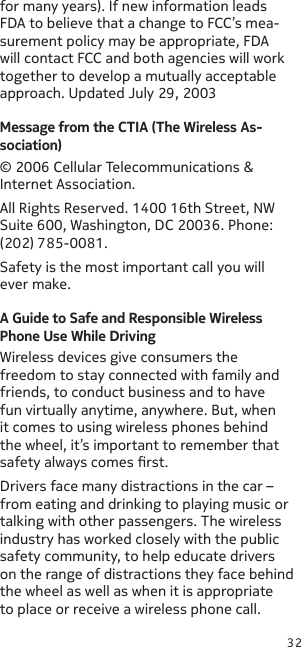 32for many years). If new information leads FDA to believe that a change to FCC’s mea-surement policy may be appropriate, FDA will contact FCC and both agencies will work together to develop a mutually acceptable approach. Updated July 29, 2003Message from the CTIA (The Wireless As-sociation)© 2006 Cellular Telecommunications &amp; Internet Association.All Rights Reserved. 1400 16th Street, NW Suite 600, Washington, DC 20036. Phone: (202) 785-0081.Safety is the most important call you will ever make.A Guide to Safe and Responsible Wireless Phone Use While DrivingWireless devices give consumers the freedom to stay connected with family and friends, to conduct business and to have fun virtually anytime, anywhere. But, when it comes to using wireless phones behind the wheel, it’s important to remember that safety always comes rst.Drivers face many distractions in the car – from eating and drinking to playing music or talking with other passengers. The wireless industry has worked closely with the public safety community, to help educate drivers on the range of distractions they face behind the wheel as well as when it is appropriate to place or receive a wireless phone call. 