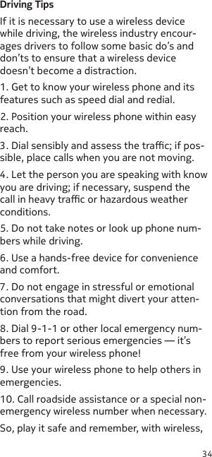 34Driving TipsIf it is necessary to use a wireless device while driving, the wireless industry encour-ages drivers to follow some basic do’s and don’ts to ensure that a wireless device doesn’t become a distraction.1. Get to know your wireless phone and its features such as speed dial and redial.2. Position your wireless phone within easy reach.3. Dial sensibly and assess the trac; if pos-sible, place calls when you are not moving.4. Let the person you are speaking with know you are driving; if necessary, suspend the call in heavy trac or hazardous weather conditions.5. Do not take notes or look up phone num-bers while driving.6. Use a hands-free device for convenience and comfort.7. Do not engage in stressful or emotional conversations that might divert your atten-tion from the road.8. Dial 9-1-1 or other local emergency num-bers to report serious emergencies — it’s free from your wireless phone!9. Use your wireless phone to help others in emergencies.10. Call roadside assistance or a special non-emergency wireless number when necessary.So, play it safe and remember, with wireless, 