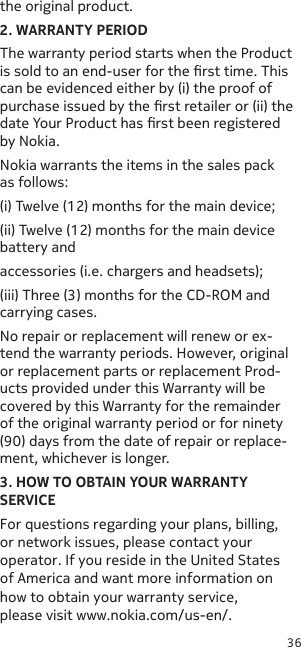 36the original product.2. WARRANTY PERIODThe warranty period starts when the Product is sold to an end-user for the rst time. This can be evidenced either by (i) the proof of purchase issued by the rst retailer or (ii) the date Your Product has rst been registered by Nokia.Nokia warrants the items in the sales pack as follows:(i) Twelve (12) months for the main device;(ii) Twelve (12) months for the main device battery andaccessories (i.e. chargers and headsets);(iii) Three (3) months for the CD-ROM and carrying cases.No repair or replacement will renew or ex-tend the warranty periods. However, original or replacement parts or replacement Prod-ucts provided under this Warranty will be covered by this Warranty for the remainder of the original warranty period or for ninety (90) days from the date of repair or replace-ment, whichever is longer.3. HOW TO OBTAIN YOUR WARRANTY SERVICEFor questions regarding your plans, billing, or network issues, please contact your operator. If you reside in the United States of America and want more information on how to obtain your warranty service, please visit www.nokia.com/us-en/.