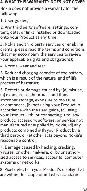 384. WHAT THIS WARRANTY DOES NOT COVERNokia does not provide a warranty for the following:1. User guides;2. Any third party software, settings, con-tent, data, or links installed or downloaded onto your Product at any time;3. Nokia and third party services or enabling clients (please read the terms and conditions that may accompany the services to review your applicable rights and obligations);4. Normal wear and tear;5. Reduced charging capacity of the battery, which is a result of the natural end of life process of batteries;6. Defects or damage caused by: (a) misuse, (b) exposure to abnormal conditions, improper storage, exposure to moisture or dampness, (b) not using your Product in accordance with the user guide, (c) using your Product with, or connecting it to, any product, accessory, software, or service not manufactured or supplied by Nokia, (d) any products combined with your Product by a third party, or (e) other acts beyond Nokia’s reasonable control;7. Damage caused by hacking, cracking, viruses, or other malware, or by unauthor-ized access to services, accounts, computer systems or networks;8. Pixel defects in your Product’s display that are within the scope of industry standards.