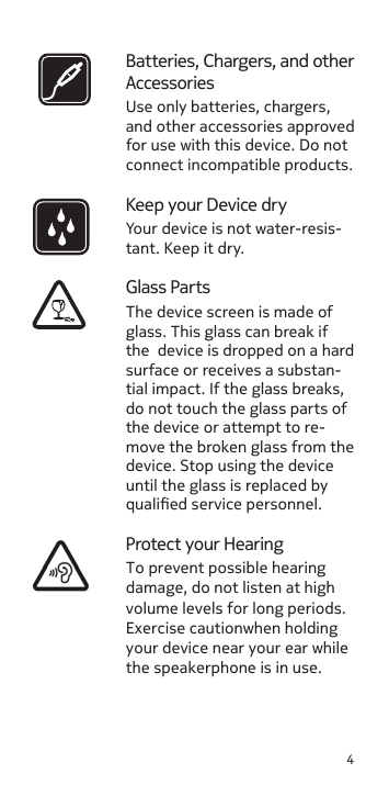 4Batteries, Chargers, and other AccessoriesUse only batteries, chargers, and other accessories approved for use with this device. Do not connect incompatible products.Keep your Device dryYour device is not water-resis-tant. Keep it dry.Glass PartsProtect your HearingTo prevent possible hearing damage, do not listen at high volume levels for long periods. Exercise cautionwhen holding your device near your ear while the speakerphone is in use.The device screen is made of glass. This glass can break if the  device is dropped on a hard surface or receives a substan-tial impact. If the glass breaks, do not touch the glass parts of the device or attempt to re-move the broken glass from the device. Stop using the device until the glass is replaced by qualied service personnel.