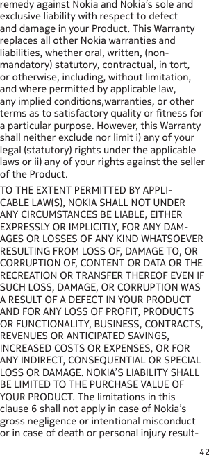 42remedy against Nokia and Nokia’s sole and exclusive liability with respect to defect and damage in your Product. This Warranty replaces all other Nokia warranties and liabilities, whether oral, written, (non-mandatory) statutory, contractual, in tort, or otherwise, including, without limitation, and where permitted by applicable law, any implied conditions,warranties, or other terms as to satisfactory quality or tness for a particular purpose. However, this Warranty shall neither exclude nor limit i) any of your legal (statutory) rights under the applicable laws or ii) any of your rights against the seller of the Product.TO THE EXTENT PERMITTED BY APPLI-CABLE LAW(S), NOKIA SHALL NOT UNDER ANY CIRCUMSTANCES BE LIABLE, EITHER EXPRESSLY OR IMPLICITLY, FOR ANY DAM-AGES OR LOSSES OF ANY KIND WHATSOEVER RESULTING FROM LOSS OF, DAMAGE TO, OR CORRUPTION OF, CONTENT OR DATA OR THE RECREATION OR TRANSFER THEREOF EVEN IF SUCH LOSS, DAMAGE, OR CORRUPTION WAS A RESULT OF A DEFECT IN YOUR PRODUCT AND FOR ANY LOSS OF PROFIT, PRODUCTS OR FUNCTIONALITY, BUSINESS, CONTRACTS, REVENUES OR ANTICIPATED SAVINGS, INCREASED COSTS OR EXPENSES, OR FOR ANY INDIRECT, CONSEQUENTIAL OR SPECIAL LOSS OR DAMAGE. NOKIA’S LIABILITY SHALL BE LIMITED TO THE PURCHASE VALUE OF YOUR PRODUCT. The limitations in this clause 6 shall not apply in case of Nokia’s gross negligence or intentional misconduct or in case of death or personal injury result-