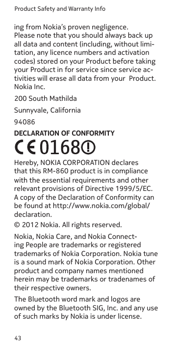 Product Safety and Warranty Info43ing from Nokia’s proven negligence. Please note that you should always back up all data and content (including, without limi-tation, any licence numbers and activation codes) stored on your Product before taking your Product in for service since service ac-tivities will erase all data from your  Product.Nokia Inc.200 South MathildaSunnyvale, California94086DECLARATION OF CONFORMITY© 2012 Nokia. All rights reserved.Nokia, Nokia Care, and Nokia Connect-ing People are trademarks or registered trademarks of Nokia Corporation. Nokia tune is a sound mark of Nokia Corporation. Other product and company names mentioned herein may be trademarks or tradenames of their respective owners.The Bluetooth word mark and logos are owned by the Bluetooth SIG, Inc. and any use of such marks by Nokia is under license.Hereby, NOKIA CORPORATION declares that this RM-860 product is in compliance with the essential requirements and other relevant provisions of Directive 1999/5/EC. A copy of the Declaration of Conformity can be found at http://www.nokia.com/global/declaration.