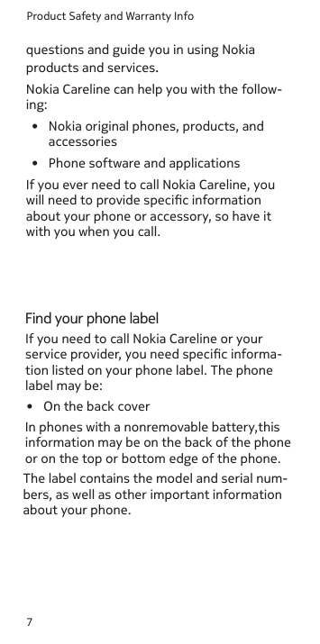 Product Safety and Warranty Info7questions and guide you in using Nokia products and services.Nokia Careline can help you with the follow-ing:•  Nokia original phones, products, and  accessories•  Phone software and applicationsIf you ever need to call Nokia Careline, you will need to provide specic information about your phone or accessory, so have it with you when you call.Find your phone labelIf you need to call Nokia Careline or your service provider, you need specic informa-tion listed on your phone label. The phone label may be:•  On the back coverIn phones with a nonremovable battery,this information may be on the back of the phone or on the top or bottom edge of the phone.The label contains the model and serial num-bers, as well as other important information about your phone.