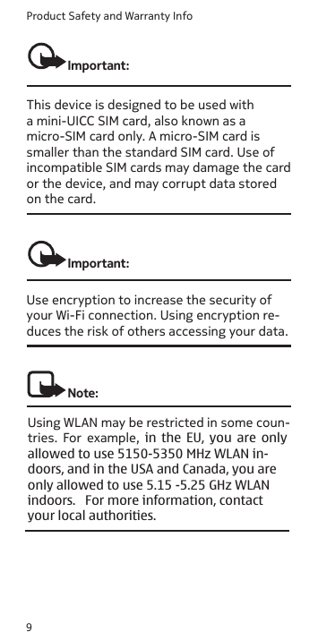 Product Safety and Warranty Info9Important: This device is designed to be used with a mini-UICC SIM card, also known as a micro-SIM card only. A micro-SIM card is smaller than the standard SIM card. Use of incompatible SIM cards may damage the card or the device, and may corrupt data stored on the card.Important: Use encryption to increase the security of your Wi-Fi connection. Using encryption re-duces the risk of others accessing your data.Note: Using WLAN may be restricted in some coun-tries.  For  example,  in  the  EU,  you  are  only allowed to use 5150-5350 MHz WLAN in- doors, and in the USA and Canada, you are only allowed to use 5.15 -5.25 GHz WLAN indoors.   For more information, contact your local authorities.