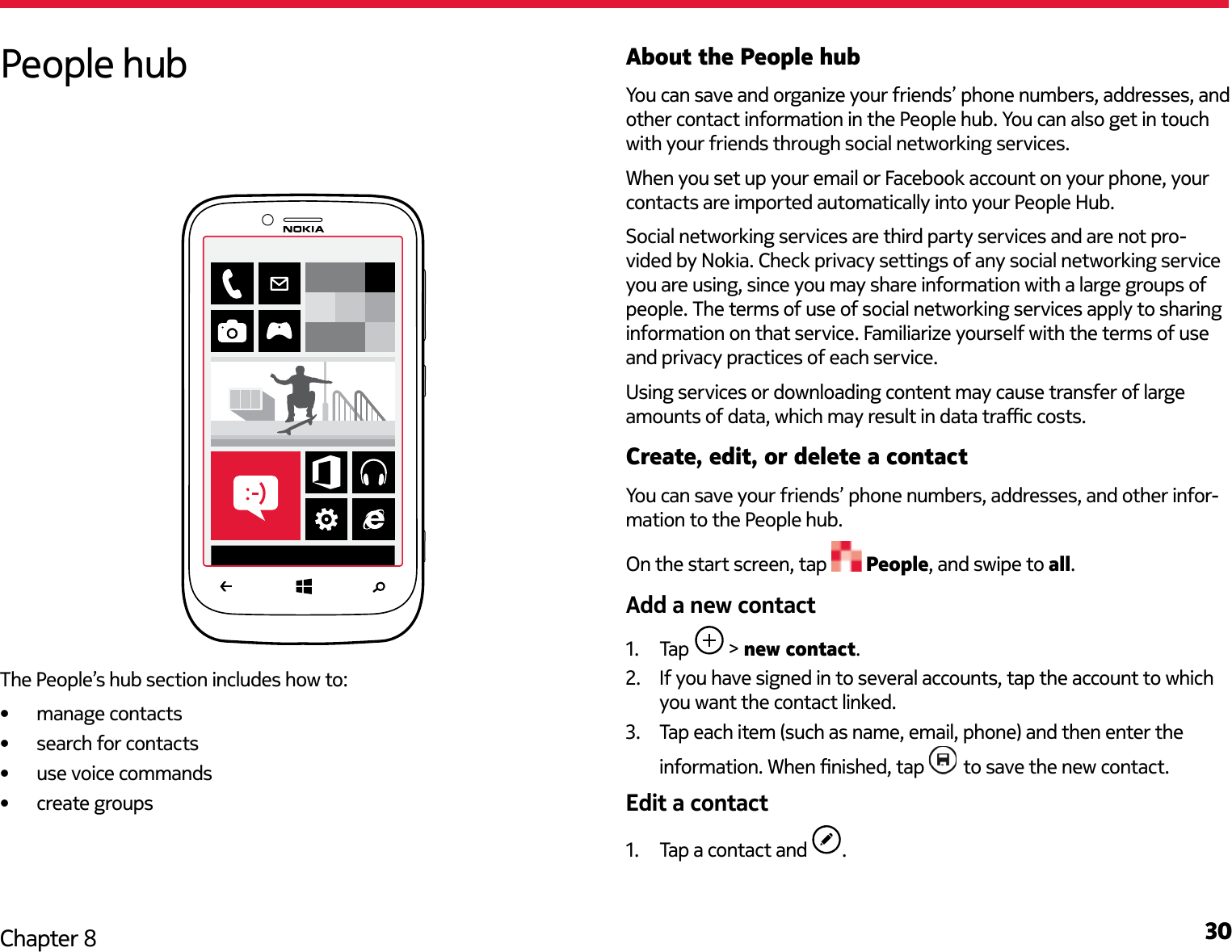 30Chapter 8About the People hubYou can save and organize your friends’ phone numbers, addresses, and other contact information in the People hub. You can also get in touch with your friends through social networking services.When you set up your email or Facebook account on your phone, your contacts are imported automatically into your People Hub.Social networking services are third party services and are not pro-vided by Nokia. Check privacy settings of any social networking service you are using, since you may share information with a large groups of people. The terms of use of social networking services apply to sharing information on that service. Familiarize yourself with the terms of use and privacy practices of each service. Using services or downloading content may cause transfer of large Create, edit, or delete a contactYou can save your friends’ phone numbers, addresses, and other infor-mation to the People hub. On the start screen, tap   People, and swipe to all.1.  Tap   &gt; new contact.2.  If you have signed in to several accounts, tap the account to which you want the contact linked.3.  Tap each item (such as name, email, phone) and then enter the   to save the new contact.1.  Tap a contact and  .People hubThe People’s hub section includes how to: manage contacts search for contacts use voice commands create groups