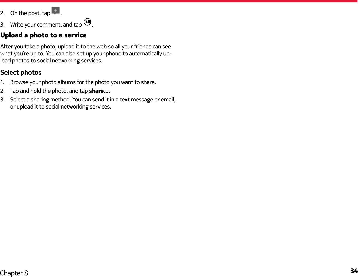 34Chapter 82.  On the post, tap  .3.  Write your comment, and tap  .Upload a photo to a serviceAfter you take a photo, upload it to the web so all your friends can see what you’re up to. You can also set up your phone to automatically up-load photos to social networking services.1.  Browse your photo albums for the photo you want to share.2.  Tap and hold the photo, and tap share....3.  Select a sharing method. You can send it in a text message or email, or upload it to social networking services.