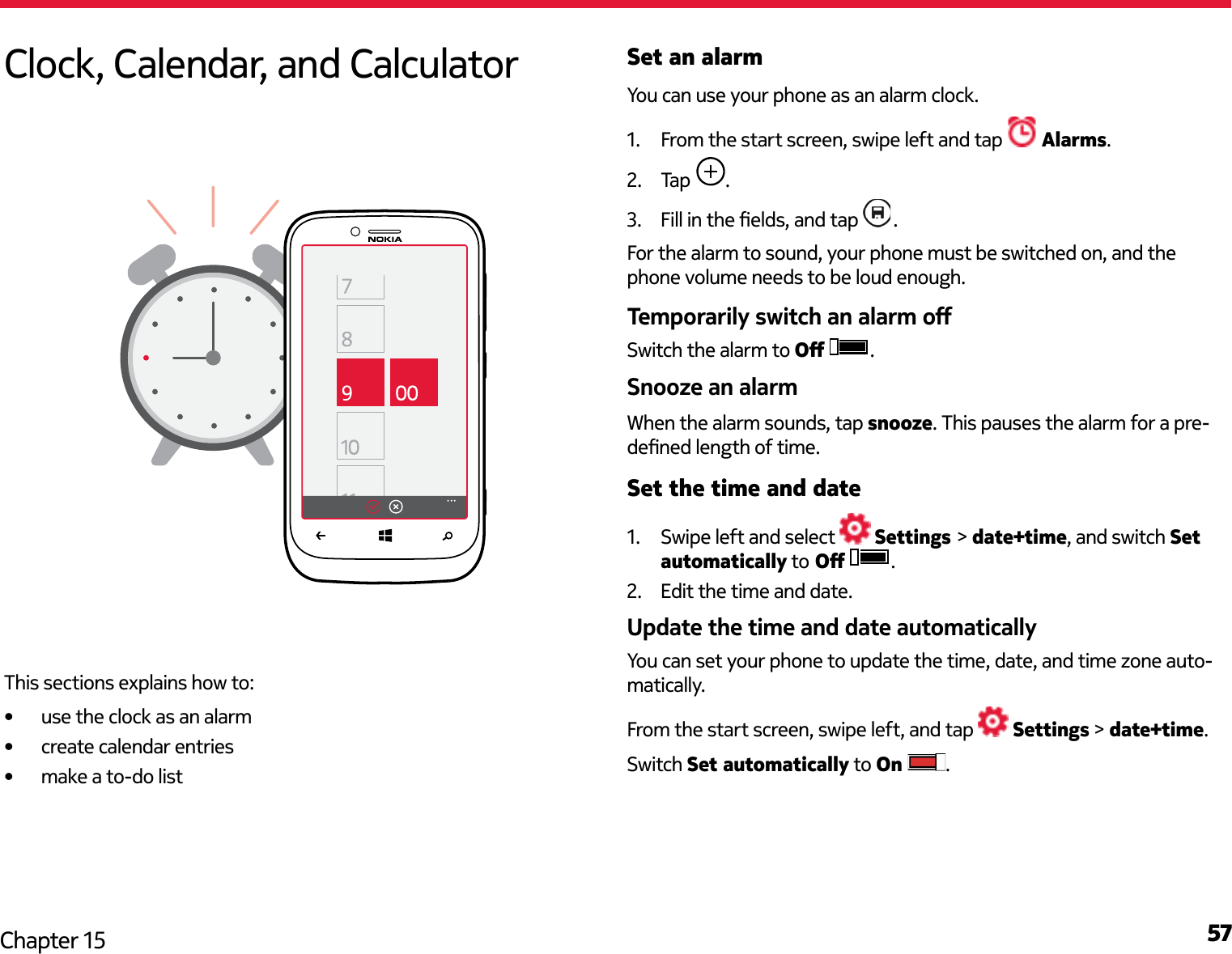 57Chapter 15Set an alarmYou can use your phone as an alarm clock.1.  From the start screen, swipe left and tap   Alarms.2.  Tap  .3.   .For the alarm to sound, your phone must be switched on, and the phone volume needs to be loud enough. Switch the alarm to  .When the alarm sounds, tap snooze. This pauses the alarm for a pre-Set the time and date1.  Swipe left and select   Settings &gt; date+time, and switch Set automatically to  .2.  Edit the time and date.You can set your phone to update the time, date, and time zone auto-matically.From the start screen, swipe left, and tap   Settings &gt; date+time.Switch Set automatically to On  .Clock, Calendar, and CalculatorThis sections explains how to: use the clock as an alarm create calendar entries make a to-do list