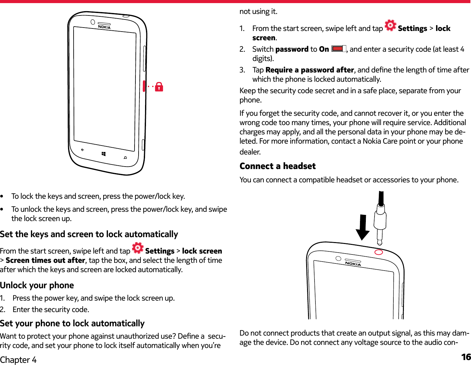 16Chapter 4•  To lock the keys and screen, press the power/lock key.•  To unlock the keys and screen, press the power/lock key, and swipe the lock screen up.Set the keys and screen to lock automaticallyFrom the start screen, swipe left and tap   Settings &gt; lock screen &gt; Screen times out after, tap the box, and select the length of time after which the keys and screen are locked automatically. Unlock your phone1.  Press the power key, and swipe the lock screen up.2.  Enter the security code.Set your phone to lock automatically Want to protect your phone against unauthorized use? Dene a  secu-rity code, and set your phone to lock itself automatically when you’re not using it.1.  From the start screen, swipe left and tap   Settings &gt; lock screen.2.  Switch password to On  , and enter a security code (at least 4 digits).3.  Tap Require a password after, and dene the length of time after which the phone is locked automatically.Keep the security code secret and in a safe place, separate from your phone. If you forget the security code, and cannot recover it, or you enter the wrong code too many times, your phone will require service. Additional charges may apply, and all the personal data in your phone may be de-leted. For more information, contact a Nokia Care point or your phone dealer.Connect a headsetYou can connect a compatible headset or accessories to your phone.Do not connect products that create an output signal, as this may dam-age the device. Do not connect any voltage source to the audio con-