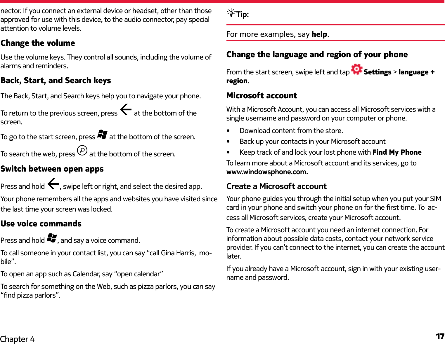 17Chapter 4nector. If you connect an external device or headset, other than those approved for use with this device, to the audio connector, pay special attention to volume levels.Change the volumeUse the volume keys. They control all sounds, including the volume of alarms and reminders.Back, Start, and Search keysThe Back, Start, and Search keys help you to navigate your phone. To return to the previous screen, press   at the bottom of the screen.To go to the start screen, press   at the bottom of the screen.To search the web, press   at the bottom of the screen.Switch between open appsPress and hold  , swipe left or right, and select the desired app.Your phone remembers all the apps and websites you have visited since the last time your screen was locked.Use voice commandsPress and hold  , and say a voice command.To call someone in your contact list, you can say “call Gina Harris,  mo-bile”. To open an app such as Calendar, say “open calendar”To search for something on the Web, such as pizza parlors, you can say “nd pizza parlors”.Tip: For more examples, say help.Change the language and region of your phoneFrom the start screen, swipe left and tap   Settings &gt; language + region.Microsoft accountWith a Microsoft Account, you can access all Microsoft services with a single username and password on your computer or phone.•  Download content from the store.•  Back up your contacts in your Microsoft account•  Keep track of and lock your lost phone with Find My PhoneTo learn more about a Microsoft account and its services, go to  www.windowsphone.com.Create a Microsoft accountYour phone guides you through the initial setup when you put your SIM card in your phone and switch your phone on for the rst time. To  ac-cess all Microsoft services, create your Microsoft account.To create a Microsoft account you need an internet connection. For information about possible data costs, contact your network service provider. If you can’t connect to the internet, you can create the account later.If you already have a Microsoft account, sign in with your existing user-name and password. 