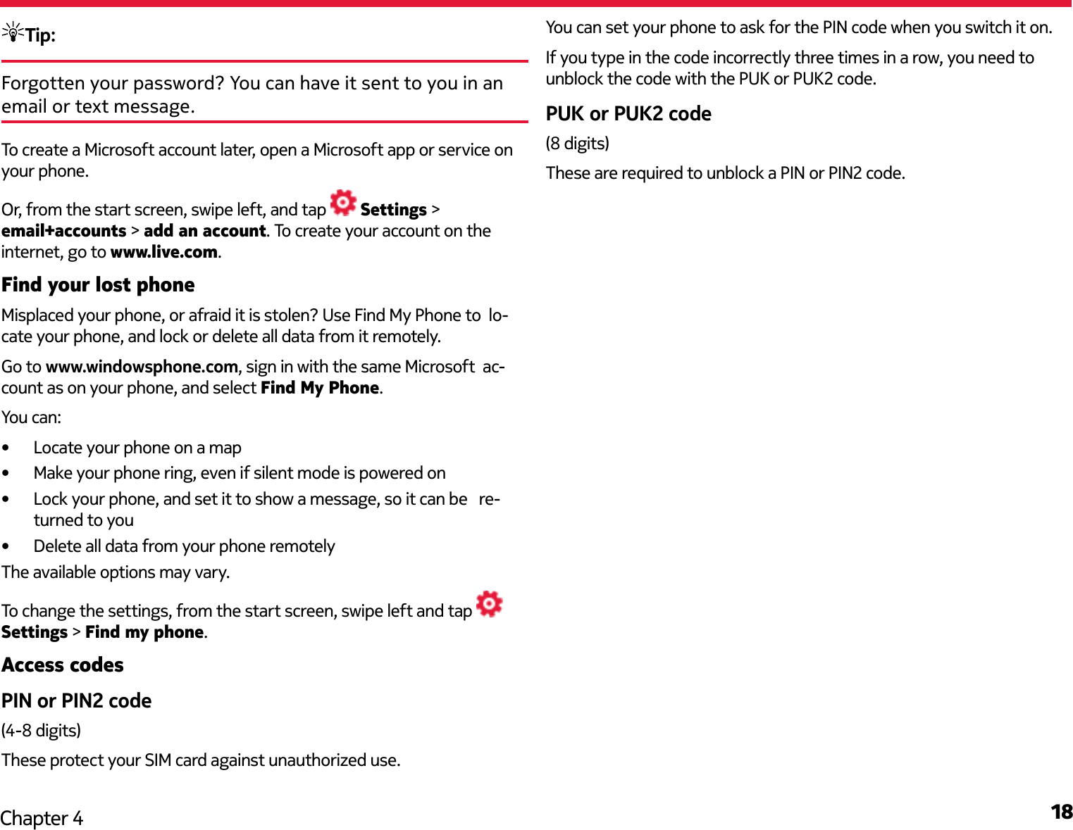 18Chapter 4Tip: Forgotten your password? You can have it sent to you in an email or text message.To create a Microsoft account later, open a Microsoft app or service on your phone. Or, from the start screen, swipe left, and tap   Settings &gt; email+accounts &gt; add an account. To create your account on the internet, go to www.live.com.Find your lost phoneMisplaced your phone, or afraid it is stolen? Use Find My Phone to  lo-cate your phone, and lock or delete all data from it remotely.Go to www.windowsphone.com, sign in with the same Microsoft  ac-count as on your phone, and select Find My Phone.You can:•  Locate your phone on a map•  Make your phone ring, even if silent mode is powered on•  Lock your phone, and set it to show a message, so it can be   re-turned to you•  Delete all data from your phone remotelyThe available options may vary.To change the settings, from the start screen, swipe left and tap   Settings &gt; Find my phone.Access codesPIN or PIN2 code(4-8 digits)These protect your SIM card against unauthorized use.You can set your phone to ask for the PIN code when you switch it on.If you type in the code incorrectly three times in a row, you need to unblock the code with the PUK or PUK2 code.PUK or PUK2 code(8 digits)These are required to unblock a PIN or PIN2 code.