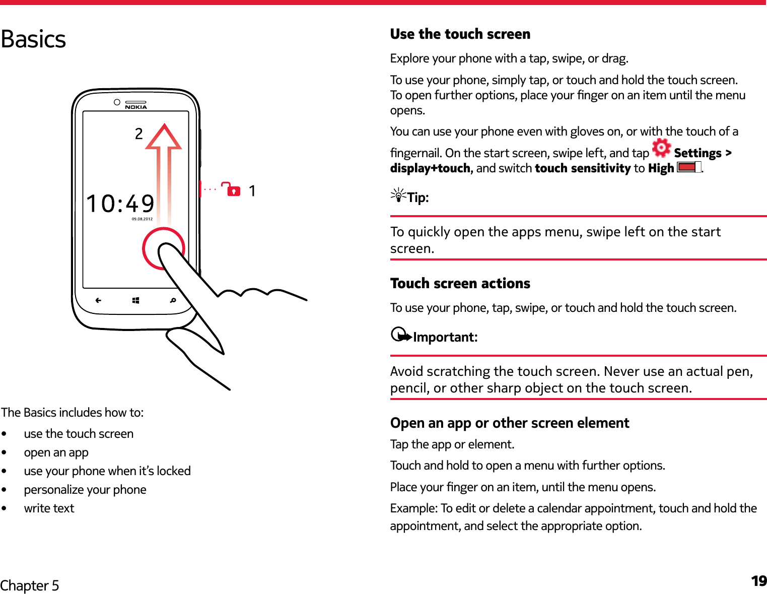 19Chapter 5Use the touch screenExplore your phone with a tap, swipe, or drag.To use your phone, simply tap, or touch and hold the touch screen. To open further options, place your nger on an item until the menu opens.You can use your phone even with gloves on, or with the touch of a ngernail. On the start screen, swipe left, and tap   Settings &gt; display+touch, and switch touch sensitivity to High  .Tip: To quickly open the apps menu, swipe left on the start screen.Touch screen actionsTo use your phone, tap, swipe, or touch and hold the touch screen.Important: Avoid scratching the touch screen. Never use an actual pen, pencil, or other sharp object on the touch screen.Open an app or other screen elementTap the app or element.Touch and hold to open a menu with further options.Place your nger on an item, until the menu opens.Example: To edit or delete a calendar appointment, touch and hold the appointment, and select the appropriate option.BasicsThe Basics includes how to:•  use the touch screen•  open an app•  use your phone when it’s locked•  personalize your phone•  write text