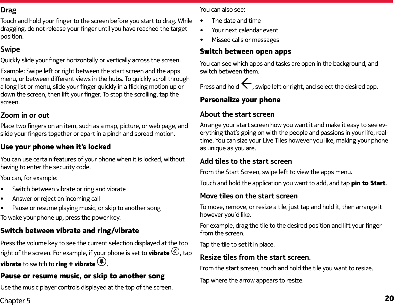 20Chapter 5DragTouch and hold your nger to the screen before you start to drag. While dragging, do not release your nger until you have reached the target position.SwipeQuickly slide your nger horizontally or vertically across the screen. Example: Swipe left or right between the start screen and the apps menu, or between dierent views in the hubs. To quickly scroll through a long list or menu, slide your nger quickly in a icking motion up or down the screen, then lift your nger. To stop the scrolling, tap the screen.Zoom in or outPlace two ngers on an item, such as a map, picture, or web page, and slide your ngers together or apart in a pinch and spread motion.Use your phone when it’s lockedYou can use certain features of your phone when it is locked, without having to enter the security code.You can, for example:•  Switch between vibrate or ring and vibrate•  Answer or reject an incoming call•  Pause or resume playing music, or skip to another songTo wake your phone up, press the power key.Switch between vibrate and ring/vibratePress the volume key to see the current selection displayed at the top right of the screen. For example, if your phone is set to vibrate  , tap vibrate to switch to ring + vibrate .Pause or resume music, or skip to another songUse the music player controls displayed at the top of the screen. You can also see:•  The date and time•  Your next calendar event•  Missed calls or messagesSwitch between open appsYou can see which apps and tasks are open in the background, and switch between them.Press and hold  , swipe left or right, and select the desired app.Personalize your phoneAbout the start screenArrange your start screen how you want it and make it easy to see ev-erything that’s going on with the people and passions in your life, real-time. You can size your Live Tiles however you like, making your phone as unique as you are.Add tiles to the start screenFrom the Start Screen, swipe left to view the apps menu.Touch and hold the application you want to add, and tap pin to Start.Move tiles on the start screenTo move, remove, or resize a tile, just tap and hold it, then arrange it however you’d like.For example, drag the tile to the desired position and lift your nger from the screen.Tap the tile to set it in place.Resize tiles from the start screen.From the start screen, touch and hold the tile you want to resize.Tap where the arrow appears to resize.
