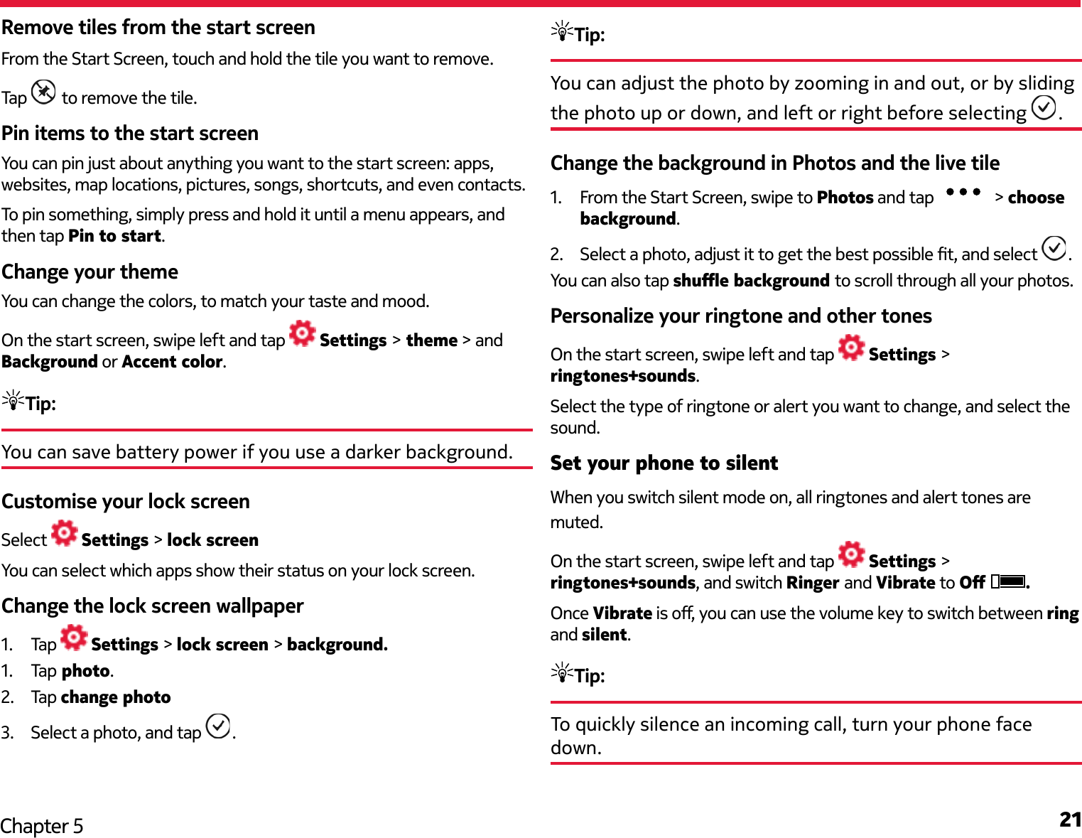 21Chapter 5Remove tiles from the start screenFrom the Start Screen, touch and hold the tile you want to remove. Tap   to remove the tile.Pin items to the start screenYou can pin just about anything you want to the start screen: apps, websites, map locations, pictures, songs, shortcuts, and even contacts.To pin something, simply press and hold it until a menu appears, and then tap Pin to start.Change your themeYou can change the colors, to match your taste and mood.On the start screen, swipe left and tap   Settings &gt; theme &gt; and Background or Accent color.Tip: You can save battery power if you use a darker background.Customise your lock screenSelect   Settings &gt; lock screenYou can select which apps show their status on your lock screen.Change the lock screen wallpaper1.  Tap   Settings &gt; lock screen &gt; background.1.  Tap  photo.2.  Tap change photo3.  Select a photo, and tap  .Tip: You can adjust the photo by zooming in and out, or by sliding the photo up or down, and left or right before selecting  .Change the background in Photos and the live tile1.  From the Start Screen, swipe to Photos and tap   &gt; choose background.2.  Select a photo, adjust it to get the best possible t, and select  .You can also tap shue background to scroll through all your photos.Personalize your ringtone and other tonesOn the start screen, swipe left and tap   Settings &gt; ringtones+sounds.Select the type of ringtone or alert you want to change, and select the sound.Set your phone to silentWhen you switch silent mode on, all ringtones and alert tones are muted.On the start screen, swipe left and tap   Settings &gt; ringtones+sounds, and switch Ringer and Vibrate to O  .Once Vibrate is o, you can use the volume key to switch between ring and silent. Tip: To quickly silence an incoming call, turn your phone face down.