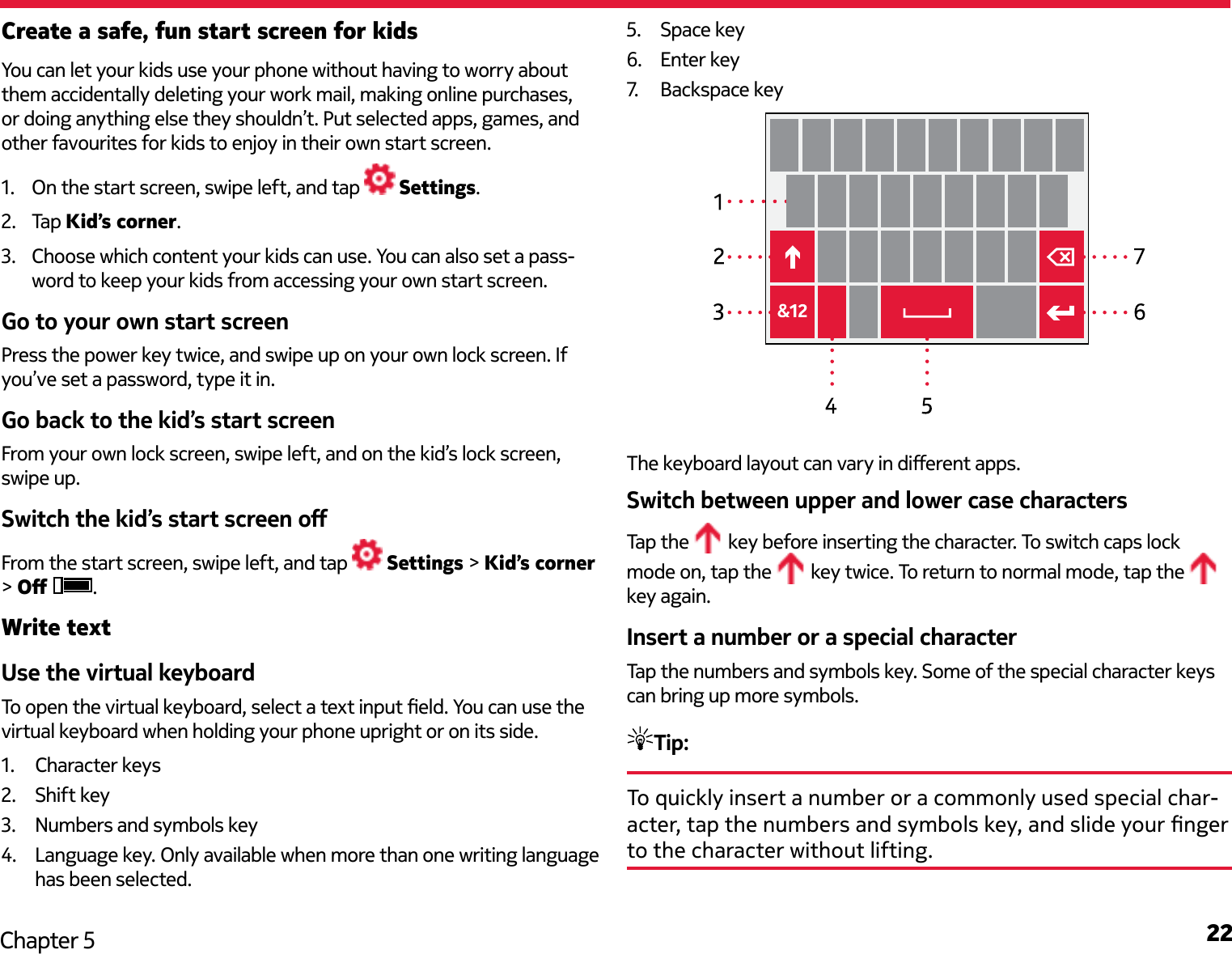 22Chapter 5Create a safe, fun start screen for kidsYou can let your kids use your phone without having to worry about them accidentally deleting your work mail, making online purchases, or doing anything else they shouldn’t. Put selected apps, games, and other favourites for kids to enjoy in their own start screen.1.  On the start screen, swipe left, and tap   Settings. 2.  Tap Kid’s corner.3.  Choose which content your kids can use. You can also set a pass-word to keep your kids from accessing your own start screen. Go to your own start screenPress the power key twice, and swipe up on your own lock screen. If you’ve set a password, type it in. Go back to the kid’s start screenFrom your own lock screen, swipe left, and on the kid’s lock screen, swipe up. Switch the kid’s start screen oFrom the start screen, swipe left, and tap   Settings &gt; Kid’s corner &gt; O  .Write textUse the virtual keyboardTo open the virtual keyboard, select a text input eld. You can use the virtual keyboard when holding your phone upright or on its side.1.  Character keys2.  Shift key3.  Numbers and symbols key4.  Language key. Only available when more than one writing language has been selected.5.  Space key6.  Enter key7.   Backspace key The keyboard layout can vary in dierent apps.Switch between upper and lower case charactersTap the   key before inserting the character. To switch caps lock mode on, tap the   key twice. To return to normal mode, tap the   key again.Insert a number or a special characterTap the numbers and symbols key. Some of the special character keys can bring up more symbols. Tip: To quickly insert a number or a commonly used special char-acter, tap the numbers and symbols key, and slide your nger to the character without lifting.