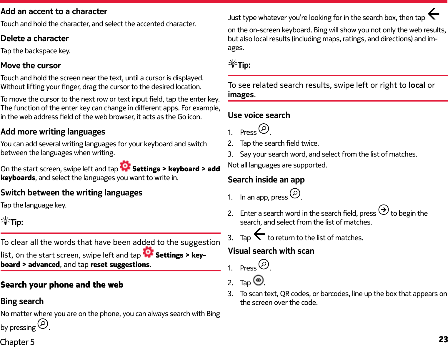 23Chapter 5Add an accent to a characterTouch and hold the character, and select the accented character.Delete a characterTap the backspace key.Move the cursorTouch and hold the screen near the text, until a cursor is displayed. Without lifting your nger, drag the cursor to the desired location.To move the cursor to the next row or text input eld, tap the enter key. The function of the enter key can change in dierent apps. For example, in the web address eld of the web browser, it acts as the Go icon.Add more writing languagesYou can add several writing languages for your keyboard and switch between the languages when writing.On the start screen, swipe left and tap   Settings &gt; keyboard &gt; add keyboards, and select the languages you want to write in.Switch between the writing languagesTap the language key.Tip: To clear all the words that have been added to the suggestion list, on the start screen, swipe left and tap   Settings &gt; key-board &gt; advanced, and tap reset suggestions.Search your phone and the webBing searchNo matter where you are on the phone, you can always search with Bing by pressing  . Just type whatever you’re looking for in the search box, then tap   on the on-screen keyboard. Bing will show you not only the web results, but also local results (including maps, ratings, and directions) and im-ages.Tip: To see related search results, swipe left or right to local or images.Use voice search1.  Press  .2.  Tap the search eld twice.3.  Say your search word, and select from the list of matches.Not all languages are supported.Search inside an app1.  In an app, press  .2.  Enter a search word in the search eld, press   to begin the search, and select from the list of matches.3.  Tap   to return to the list of matches.Visual search with scan1.  Press  .2.  Tap  .3.  To scan text, QR codes, or barcodes, line up the box that appears on the screen over the code.