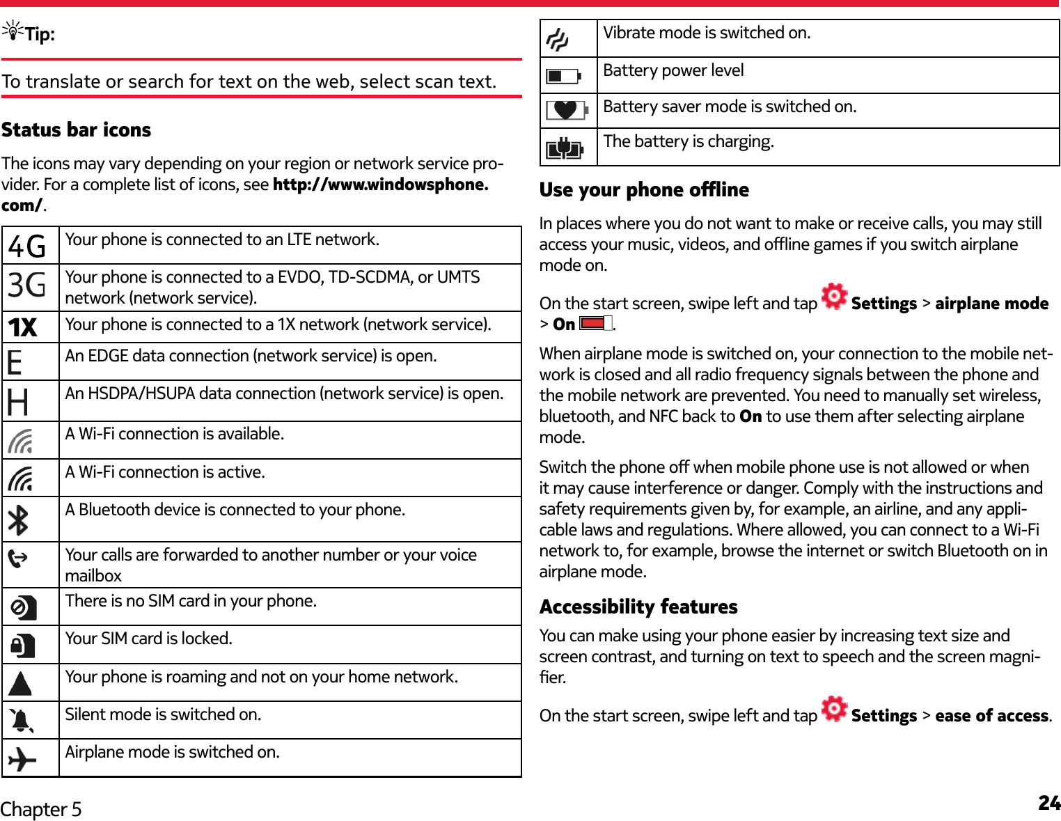 24Chapter 5Tip: To translate or search for text on the web, select scan text.Status bar iconsThe icons may vary depending on your region or network service pro-vider. For a complete list of icons, see http://www.windowsphone.com/.Your phone is connected to an LTE network.Your phone is connected to a EVDO, TD-SCDMA, or UMTS network (network service).1X Your phone is connected to a 1X network (network service).An EDGE data connection (network service) is open.An HSDPA/HSUPA data connection (network service) is open.A Wi-Fi connection is available.A Wi-Fi connection is active.A Bluetooth device is connected to your phone.Your calls are forwarded to another number or your voice mailboxThere is no SIM card in your phone.Your SIM card is locked.Your phone is roaming and not on your home network.Silent mode is switched on.Airplane mode is switched on.Vibrate mode is switched on.Battery power levelBattery saver mode is switched on.The battery is charging.Use your phone oineIn places where you do not want to make or receive calls, you may still access your music, videos, and oine games if you switch airplane mode on.On the start screen, swipe left and tap   Settings &gt; airplane mode &gt; On  .When airplane mode is switched on, your connection to the mobile net-work is closed and all radio frequency signals between the phone and the mobile network are prevented. You need to manually set wireless, bluetooth, and NFC back to On to use them after selecting airplane mode.Switch the phone o when mobile phone use is not allowed or when it may cause interference or danger. Comply with the instructions and safety requirements given by, for example, an airline, and any appli-cable laws and regulations. Where allowed, you can connect to a Wi-Fi network to, for example, browse the internet or switch Bluetooth on in airplane mode.Accessibility featuresYou can make using your phone easier by increasing text size and screen contrast, and turning on text to speech and the screen magni-er.On the start screen, swipe left and tap   Settings &gt; ease of access.