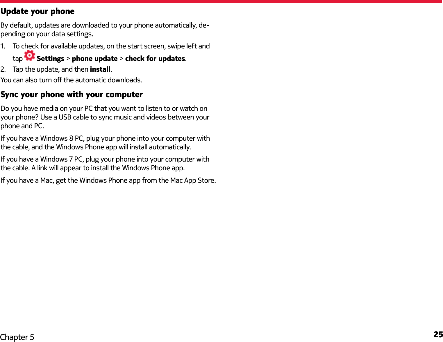 25Chapter 5Update your phoneBy default, updates are downloaded to your phone automatically, de-pending on your data settings. 1.  To check for available updates, on the start screen, swipe left and tap   Settings &gt; phone update &gt; check for updates.2.  Tap the update, and then install.You can also turn o the automatic downloads.Sync your phone with your computerDo you have media on your PC that you want to listen to or watch on your phone? Use a USB cable to sync music and videos between your phone and PC.If you have a Windows 8 PC, plug your phone into your computer with the cable, and the Windows Phone app will install automatically. If you have a Windows 7 PC, plug your phone into your computer with the cable. A link will appear to install the Windows Phone app. If you have a Mac, get the Windows Phone app from the Mac App Store.