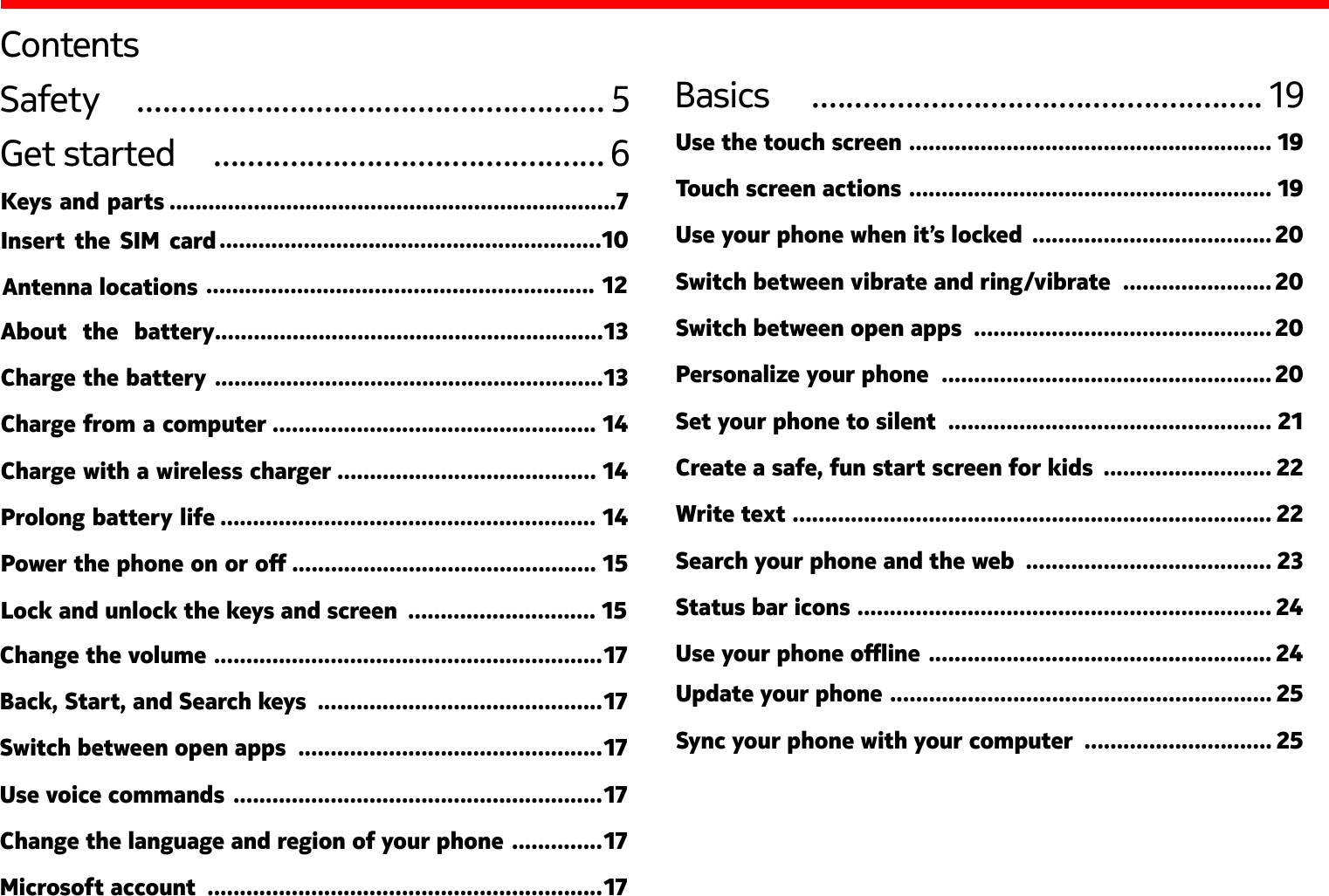 ContentsSafety   ....................................................... 5Get started   .............................................. 6Change the volume  ............................................................ 17Back, Start, and Search keys  ............................................17Switch between open apps  ...............................................17Use voice commands  .........................................................17Change the language and region of your phone  ..............17Microsoft account  .............................................................17Basics   ..................................................... 19Use the touch screen  ........................................................ 19Touch screen actions  ........................................................ 19Use your phone when it’s locked  ..................................... 20Switch between vibrate and ring/vibrate  ....................... 20Switch between open apps  .............................................. 20Personalize your phone  ................................................... 20Set your phone to silent  .................................................. 21Create a safe, fun start screen for kids  .......................... 22Write text  .......................................................................... 22Search your phone and the web  ...................................... 23Status bar icons  ................................................................ 24Use your phone oine  ..................................................... 24Keys and parts  ............................................................13Charge from a computer  .................................................. 14Charge with a wireless charger  ........................................ 14Prolong battery life  .......................................................... 14Power the phone on or o  ............................................... 15Lock and unlock the keys and screen  ............................. 15Insert  the  SIM  card   .....................................................................7 ...........................................................10............................................................ 12About  the  battery............................................................13Charge the battery  Antenna locations  Update your phone  ........................................................... 25Sync your phone with your computer  ............................. 25