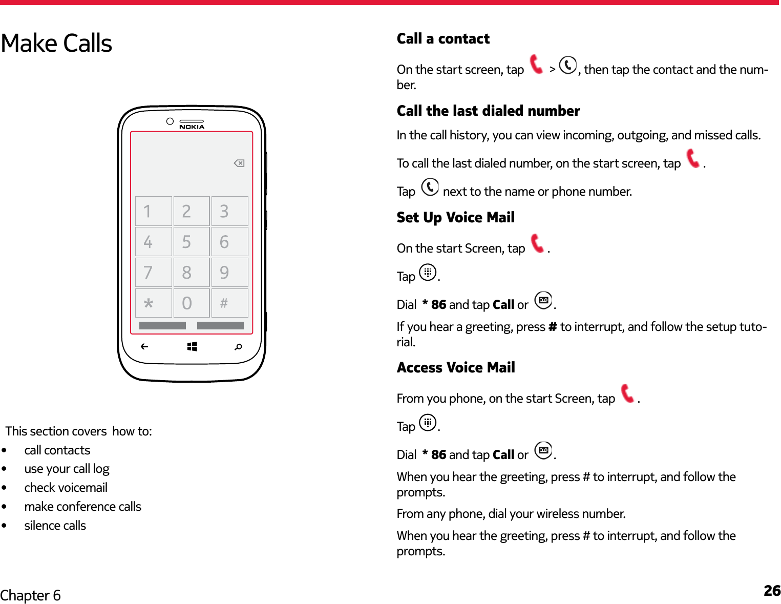 26Chapter 6Call a contactOn the start screen, tap   &gt;  , then tap the contact and the num-ber.Call the last dialed numberIn the call history, you can view incoming, outgoing, and missed calls.To call the last dialed number, on the start screen, tap  .Tap    next to the name or phone number.Set Up Voice MailOn the start Screen, tap  .Tap  .Dial  * 86 and tap Call or   .If you hear a greeting, press # to interrupt, and follow the setup tuto-rial.Access Voice MailFrom you phone, on the start Screen, tap  .Tap  .Dial  * 86 and tap Call or   .When you hear the greeting, press # to interrupt, and follow the prompts.From any phone, dial your wireless number. When you hear the greeting, press # to interrupt, and follow the prompts. Make CallsThis section covers  how to:•  call contacts•  use your call log•  check voicemail•  make conference calls•  silence calls