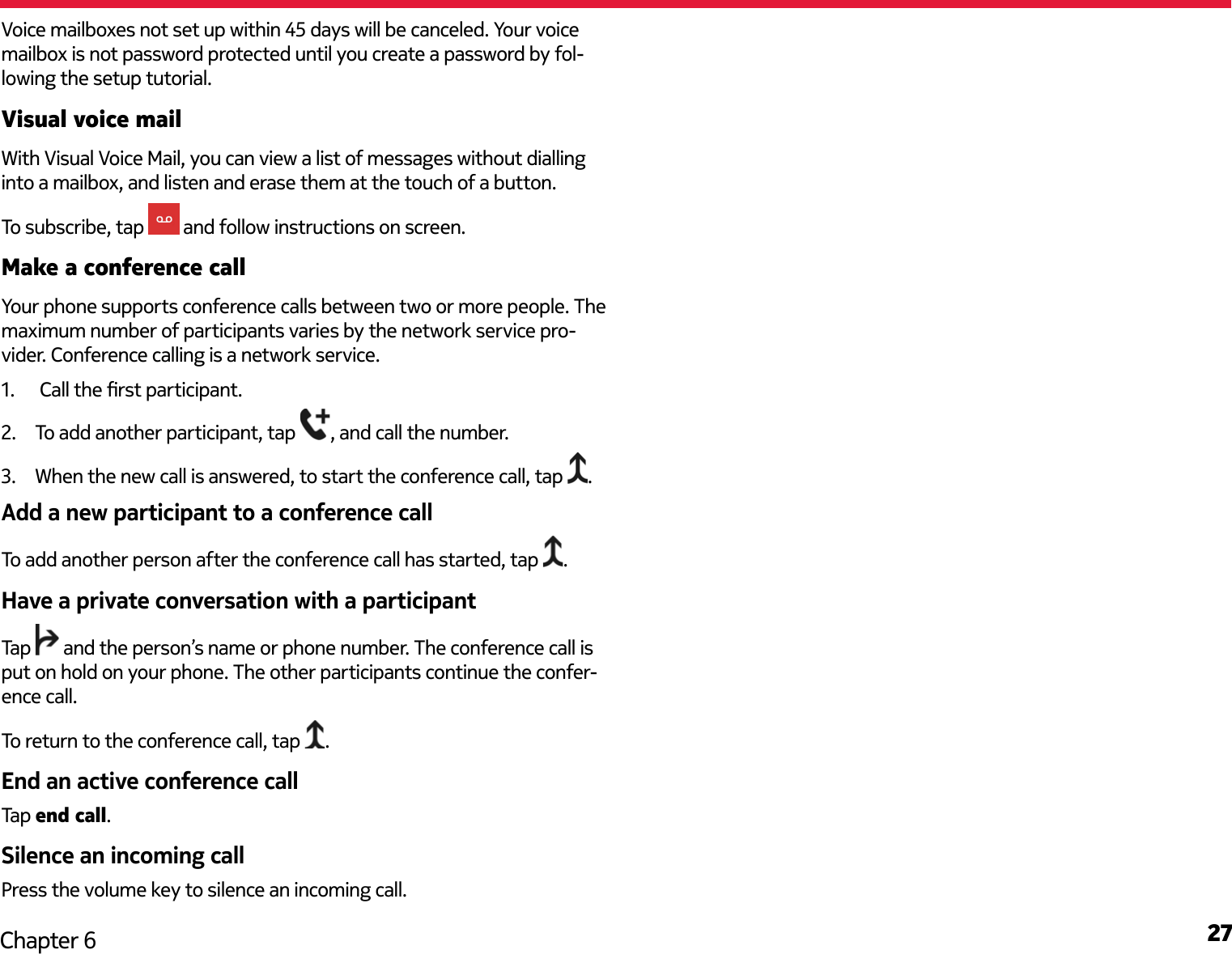 27Chapter 6Voice mailboxes not set up within 45 days will be canceled. Your voice mailbox is not password protected until you create a password by fol-lowing the setup tutorial.Visual voice mailWith Visual Voice Mail, you can view a list of messages without dialling into a mailbox, and listen and erase them at the touch of a button.  To subscribe, tap   and follow instructions on screen.Make a conference callYour phone supports conference calls between two or more people. The maximum number of participants varies by the network service pro-vider. Conference calling is a network service.1.   Call the rst participant.2.  To add another participant, tap  , and call the number.3.  When the new call is answered, to start the conference call, tap  .Add a new participant to a conference callTo add another person after the conference call has started, tap  .Have a private conversation with a participantTap   and the person’s name or phone number. The conference call is put on hold on your phone. The other participants continue the confer-ence call.To return to the conference call, tap  .End an active conference callTap end call.Silence an incoming callPress the volume key to silence an incoming call. 