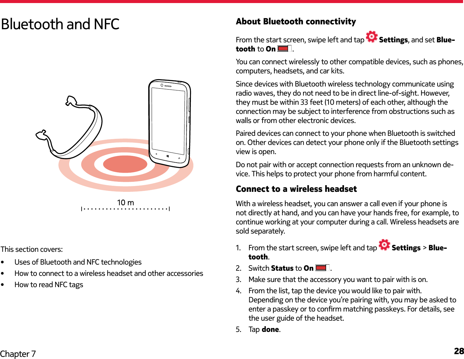 28Chapter 7About Bluetooth connectivityFrom the start screen, swipe left and tap   Settings, and set Blue-tooth to On  .You can connect wirelessly to other compatible devices, such as phones, computers, headsets, and car kits.Since devices with Bluetooth wireless technology communicate using radio waves, they do not need to be in direct line-of-sight. However, they must be within 33 feet (10 meters) of each other, although the connection may be subject to interference from obstructions such as walls or from other electronic devices. Paired devices can connect to your phone when Bluetooth is switched on. Other devices can detect your phone only if the Bluetooth settings view is open.Do not pair with or accept connection requests from an unknown de-vice. This helps to protect your phone from harmful content.Connect to a wireless headsetWith a wireless headset, you can answer a call even if your phone is not directly at hand, and you can have your hands free, for example, to continue working at your computer during a call. Wireless headsets are sold separately.1.  From the start screen, swipe left and tap   Settings &gt; Blue-tooth.2.  Switch Status to On  .3.  Make sure that the accessory you want to pair with is on.4.  From the list, tap the device you would like to pair with. Depending on the device you’re pairing with, you may be asked to enter a passkey or to conrm matching passkeys. For details, see the user guide of the headset.5.  Tap  done.Bluetooth and NFCThis section covers:•  Uses of Bluetooth and NFC technologies•  How to connect to a wireless headset and other accessories•  How to read NFC tags