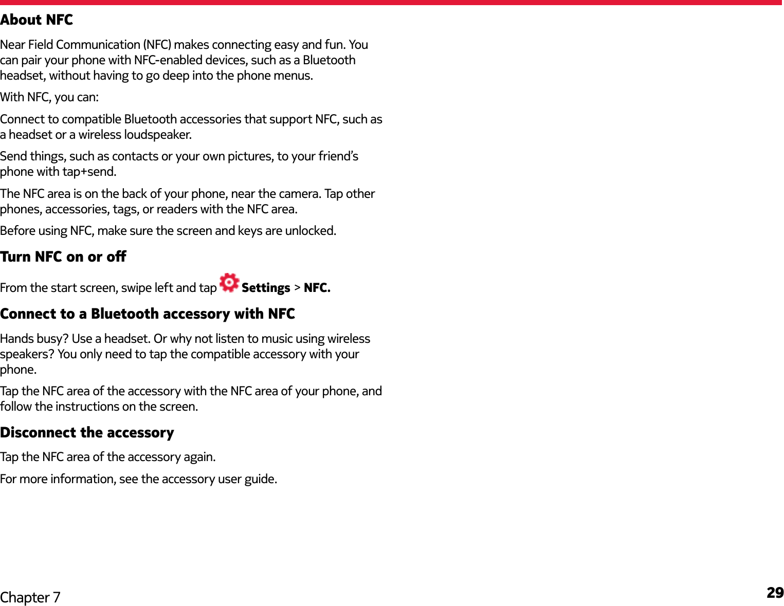 29Chapter 7About NFCNear Field Communication (NFC) makes connecting easy and fun. You can pair your phone with NFC-enabled devices, such as a Bluetooth headset, without having to go deep into the phone menus. With NFC, you can:Connect to compatible Bluetooth accessories that support NFC, such as a headset or a wireless loudspeaker.Send things, such as contacts or your own pictures, to your friend’s phone with tap+send.The NFC area is on the back of your phone, near the camera. Tap other phones, accessories, tags, or readers with the NFC area.Before using NFC, make sure the screen and keys are unlocked.Turn NFC on or oFrom the start screen, swipe left and tap   Settings &gt; NFC.Connect to a Bluetooth accessory with NFCHands busy? Use a headset. Or why not listen to music using wireless speakers? You only need to tap the compatible accessory with your phone.Tap the NFC area of the accessory with the NFC area of your phone, and follow the instructions on the screen.Disconnect the accessoryTap the NFC area of the accessory again.For more information, see the accessory user guide.