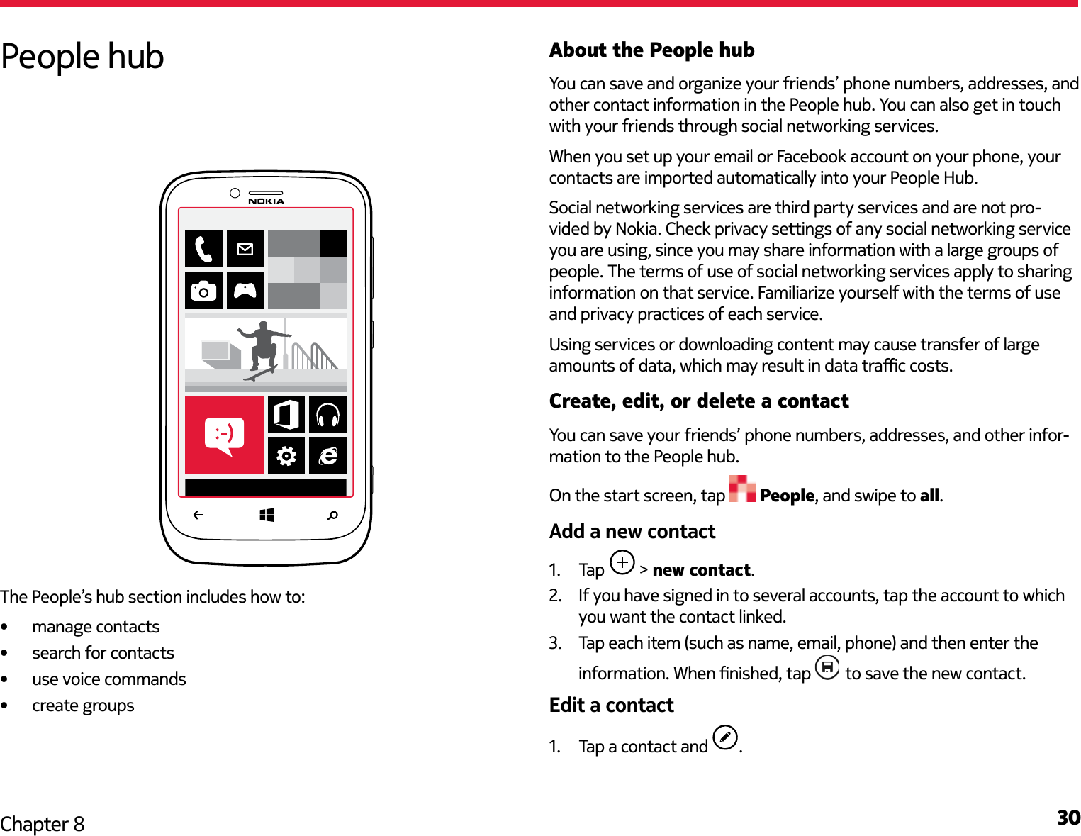 30Chapter 8About the People hubYou can save and organize your friends’ phone numbers, addresses, and other contact information in the People hub. You can also get in touch with your friends through social networking services.When you set up your email or Facebook account on your phone, your contacts are imported automatically into your People Hub.Social networking services are third party services and are not pro-vided by Nokia. Check privacy settings of any social networking service you are using, since you may share information with a large groups of people. The terms of use of social networking services apply to sharing information on that service. Familiarize yourself with the terms of use and privacy practices of each service. Using services or downloading content may cause transfer of large amounts of data, which may result in data trac costs.Create, edit, or delete a contactYou can save your friends’ phone numbers, addresses, and other infor-mation to the People hub. On the start screen, tap   People, and swipe to all.Add a new contact1.  Tap   &gt; new contact.2.  If you have signed in to several accounts, tap the account to which you want the contact linked.3.  Tap each item (such as name, email, phone) and then enter the information. When nished, tap   to save the new contact.Edit a contact1.  Tap a contact and  .People hubThe People’s hub section includes how to:•  manage contacts•  search for contacts•  use voice commands•  create groups