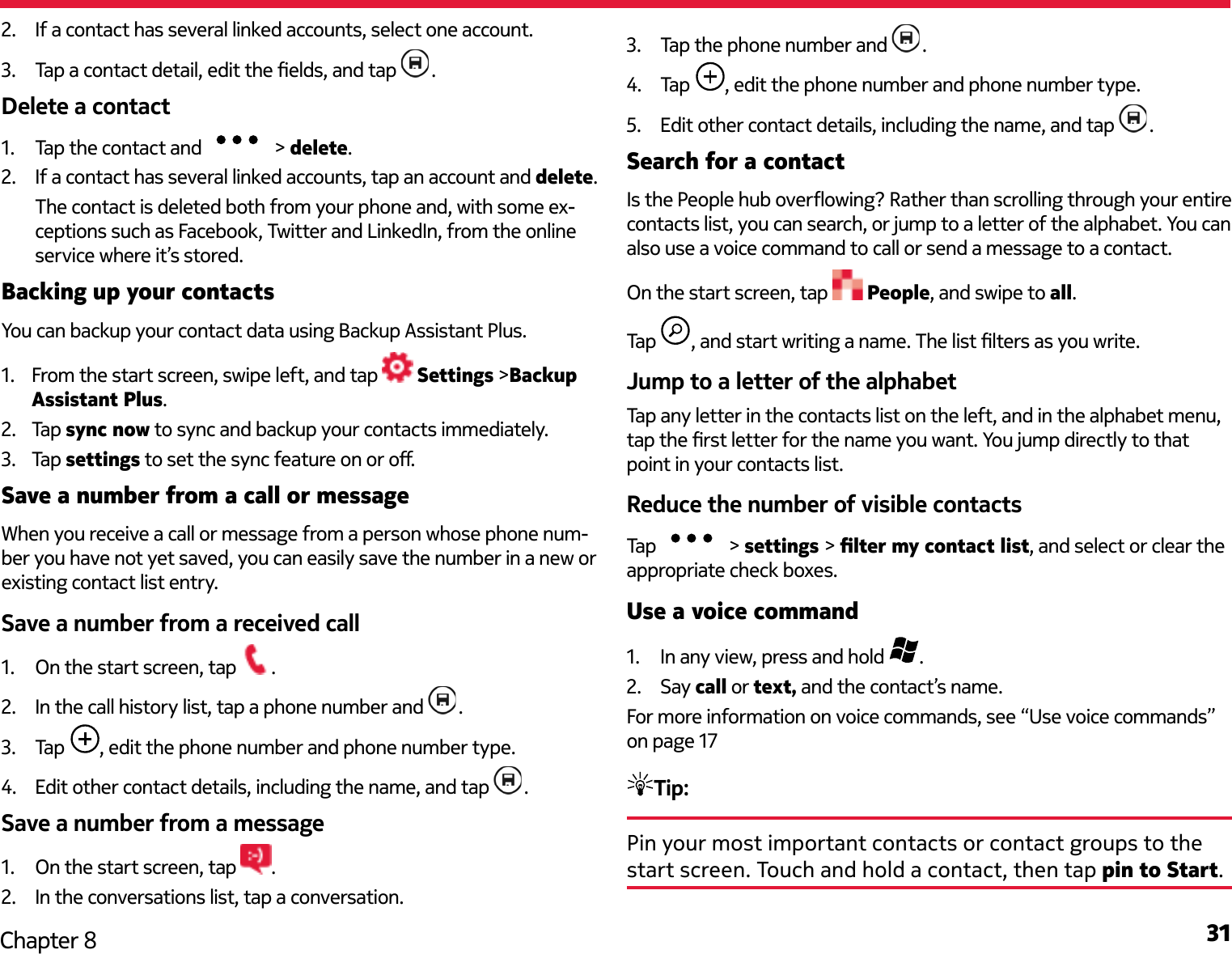 31Chapter 82.  If a contact has several linked accounts, select one account.3.  Tap a contact detail, edit the elds, and tap  .Delete a contact1.  Tap the contact and   &gt; delete.2.  If a contact has several linked accounts, tap an account and delete.The contact is deleted both from your phone and, with some ex-ceptions such as Facebook, Twitter and LinkedIn, from the online service where it’s stored.Backing up your contactsYou can backup your contact data using Backup Assistant Plus.1.  From the start screen, swipe left, and tap   Settings &gt;Backup Assistant Plus.2.  Tap  sync now to sync and backup your contacts immediately.3.  Tap settings to set the sync feature on or o.Save a number from a call or messageWhen you receive a call or message from a person whose phone num-ber you have not yet saved, you can easily save the number in a new or existing contact list entry.Save a number from a received call1.  On the start screen, tap  .2.  In the call history list, tap a phone number and  .3.  Tap  , edit the phone number and phone number type.4.  Edit other contact details, including the name, and tap  .Save a number from a message1.  On the start screen, tap  .2.  In the conversations list, tap a conversation.3.  Tap the phone number and  .4.  Tap  , edit the phone number and phone number type.5.  Edit other contact details, including the name, and tap  .Search for a contactIs the People hub overowing? Rather than scrolling through your entire contacts list, you can search, or jump to a letter of the alphabet. You can also use a voice command to call or send a message to a contact.On the start screen, tap   People, and swipe to all.Tap  , and start writing a name. The list lters as you write.Jump to a letter of the alphabetTap any letter in the contacts list on the left, and in the alphabet menu, tap the rst letter for the name you want. You jump directly to that point in your contacts list.Reduce the number of visible contactsTap   &gt; settings &gt; lter my contact list, and select or clear the appropriate check boxes.Use a voice command1.  In any view, press and hold  .2.  Say call or text, and the contact’s name.For more information on voice commands, see “Use voice commands” on page 17Tip: Pin your most important contacts or contact groups to the start screen. Touch and hold a contact, then tap pin to Start.