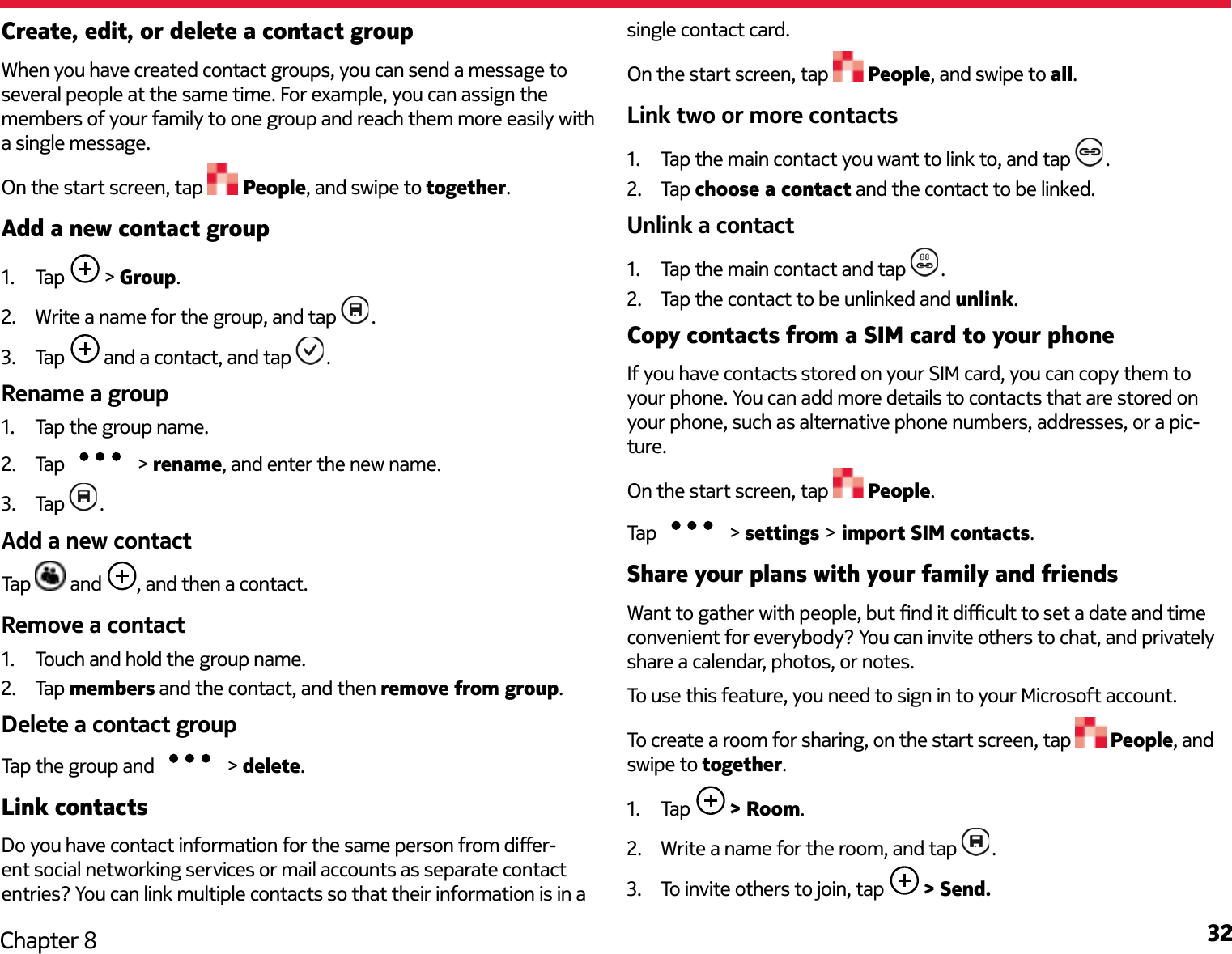 32Chapter 8Create, edit, or delete a contact groupWhen you have created contact groups, you can send a message to several people at the same time. For example, you can assign the members of your family to one group and reach them more easily with a single message.On the start screen, tap   People, and swipe to together.Add a new contact group1.  Tap   &gt; Group.2.  Write a name for the group, and tap  .3.  Tap   and a contact, and tap  .Rename a group1.  Tap the group name.2.  Tap   &gt; rename, and enter the new name.3.  Tap  .Add a new contactTap   and  , and then a contact.Remove a contact1.  Touch and hold the group name.2.  Tap members and the contact, and then remove from group.Delete a contact groupTap the group and   &gt; delete.Link contactsDo you have contact information for the same person from dier-ent social networking services or mail accounts as separate contact entries? You can link multiple contacts so that their information is in a single contact card.On the start screen, tap   People, and swipe to all.Link two or more contacts1.  Tap the main contact you want to link to, and tap  .2.  Tap choose a contact and the contact to be linked.Unlink a contact1.  Tap the main contact and tap  .2.  Tap the contact to be unlinked and unlink.Copy contacts from a SIM card to your phoneIf you have contacts stored on your SIM card, you can copy them to your phone. You can add more details to contacts that are stored on your phone, such as alternative phone numbers, addresses, or a pic-ture.On the start screen, tap   People.Tap   &gt; settings &gt; import SIM contacts.Share your plans with your family and friendsWant to gather with people, but nd it dicult to set a date and time convenient for everybody? You can invite others to chat, and privately share a calendar, photos, or notes.To use this feature, you need to sign in to your Microsoft account. To create a room for sharing, on the start screen, tap   People, and swipe to together.1.  Tap   &gt; Room.2.  Write a name for the room, and tap  .3.  To invite others to join, tap   &gt; Send.