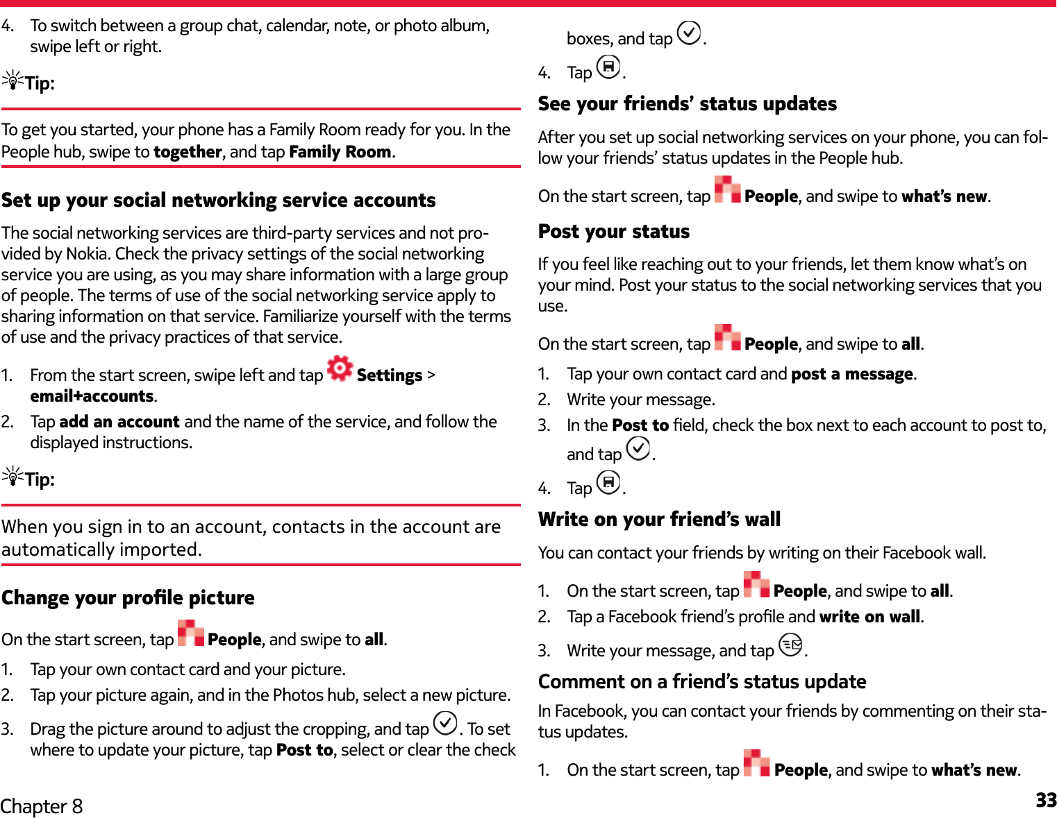 33Chapter 84.  To switch between a group chat, calendar, note, or photo album, swipe left or right.Tip: To get you started, your phone has a Family Room ready for you. In the People hub, swipe to together, and tap Family Room.Set up your social networking service accountsThe social networking services are third-party services and not pro-vided by Nokia. Check the privacy settings of the social networking service you are using, as you may share information with a large group of people. The terms of use of the social networking service apply to sharing information on that service. Familiarize yourself with the terms of use and the privacy practices of that service.1.  From the start screen, swipe left and tap   Settings &gt; email+accounts.2.  Tap add an account and the name of the service, and follow the displayed instructions.Tip:When you sign in to an account, contacts in the account are automatically imported.Change your prole pictureOn the start screen, tap   People, and swipe to all.1.  Tap your own contact card and your picture.2.  Tap your picture again, and in the Photos hub, select a new picture.3.  Drag the picture around to adjust the cropping, and tap  . To set where to update your picture, tap Post to, select or clear the check boxes, and tap  .4.  Tap  .See your friends’ status updatesAfter you set up social networking services on your phone, you can fol-low your friends’ status updates in the People hub.On the start screen, tap   People, and swipe to what’s new.Post your statusIf you feel like reaching out to your friends, let them know what’s on your mind. Post your status to the social networking services that you use.On the start screen, tap   People, and swipe to all.1.  Tap your own contact card and post a message.2.  Write your message.3.  In the Post to eld, check the box next to each account to post to, and tap  .4.  Tap  .Write on your friend’s wallYou can contact your friends by writing on their Facebook wall.1.  On the start screen, tap   People, and swipe to all.2.  Tap a Facebook friend’s prole and write on wall.3.  Write your message, and tap  .Comment on a friend’s status updateIn Facebook, you can contact your friends by commenting on their sta-tus updates.1.  On the start screen, tap   People, and swipe to what’s new.