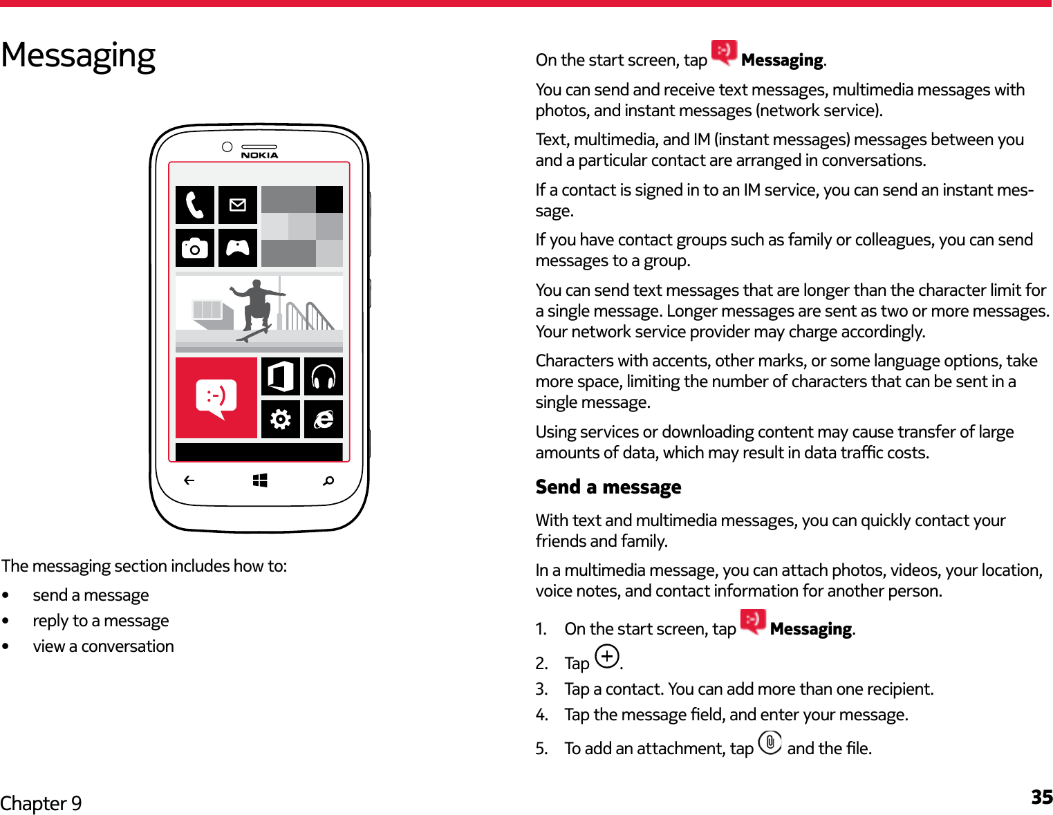 35Chapter 9On the start screen, tap   Messaging. You can send and receive text messages, multimedia messages with photos, and instant messages (network service).Text, multimedia, and IM (instant messages) messages between you and a particular contact are arranged in conversations.If a contact is signed in to an IM service, you can send an instant mes-sage.If you have contact groups such as family or colleagues, you can send messages to a group.You can send text messages that are longer than the character limit for a single message. Longer messages are sent as two or more messages. Your network service provider may charge accordingly.Characters with accents, other marks, or some language options, take more space, limiting the number of characters that can be sent in a single message.Using services or downloading content may cause transfer of large amounts of data, which may result in data trac costs.Send a messageWith text and multimedia messages, you can quickly contact your friends and family.In a multimedia message, you can attach photos, videos, your location, voice notes, and contact information for another person.1.  On the start screen, tap   Messaging.2.  Tap  .3.  Tap a contact. You can add more than one recipient.4.  Tap the message eld, and enter your message.5.  To add an attachment, tap   and the le.MessagingThe messaging section includes how to:•  send a message•  reply to a message•  view a conversation