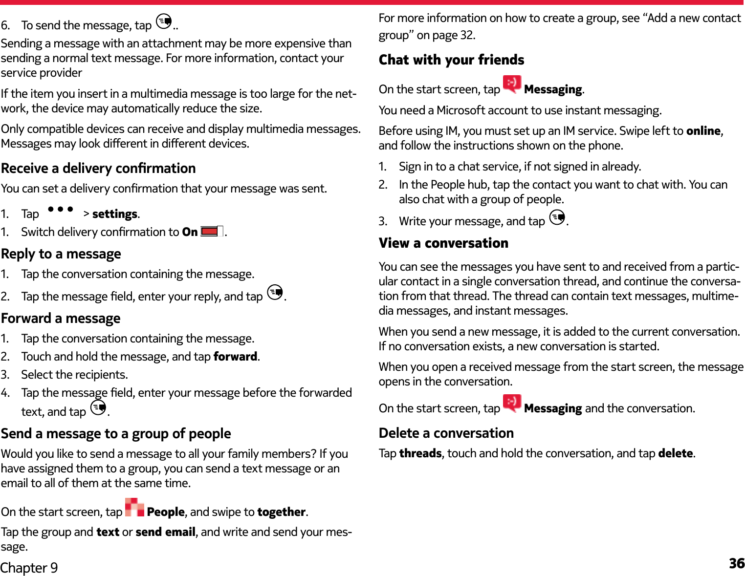 36Chapter 96.  To send the message, tap  ..Sending a message with an attachment may be more expensive than sending a normal text message. For more information, contact your service providerIf the item you insert in a multimedia message is too large for the net-work, the device may automatically reduce the size.Only compatible devices can receive and display multimedia messages. Messages may look dierent in dierent devices.Receive a delivery conrmationYou can set a delivery conrmation that your message was sent.1.  Tap   &gt; settings.1.  Switch delivery conrmation to On  .Reply to a message1.  Tap the conversation containing the message.2.  Tap the message eld, enter your reply, and tap  .Forward a message1.  Tap the conversation containing the message.2.  Touch and hold the message, and tap forward.3.  Select the recipients.4.  Tap the message eld, enter your message before the forwarded text, and tap  .Send a message to a group of peopleWould you like to send a message to all your family members? If you have assigned them to a group, you can send a text message or an email to all of them at the same time.On the start screen, tap   People, and swipe to together.Tap the group and text or send email, and write and send your mes-sage.For more information on how to create a group, see “Add a new contact group” on page 32.Chat with your friendsOn the start screen, tap   Messaging.You need a Microsoft account to use instant messaging.Before using IM, you must set up an IM service. Swipe left to online, and follow the instructions shown on the phone.1.  Sign in to a chat service, if not signed in already.2.  In the People hub, tap the contact you want to chat with. You can also chat with a group of people.3.  Write your message, and tap  .View a conversationYou can see the messages you have sent to and received from a partic-ular contact in a single conversation thread, and continue the conversa-tion from that thread. The thread can contain text messages, multime-dia messages, and instant messages.When you send a new message, it is added to the current conversation. If no conversation exists, a new conversation is started.When you open a received message from the start screen, the message opens in the conversation.On the start screen, tap   Messaging and the conversation.Delete a conversationTap threads, touch and hold the conversation, and tap delete.