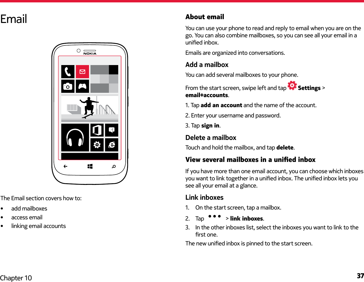 37Chapter 10About emailYou can use your phone to read and reply to email when you are on the go. You can also combine mailboxes, so you can see all your email in a unied inbox.Emails are organized into conversations.Add a mailboxYou can add several mailboxes to your phone.From the start screen, swipe left and tap   Settings &gt; email+accounts.1. Tap add an account and the name of the account.2. Enter your username and password.3. Tap sign in.Delete a mailboxTouch and hold the mailbox, and tap delete.View several mailboxes in a unied inboxIf you have more than one email account, you can choose which inboxes you want to link together in a unied inbox. The unied inbox lets you see all your email at a glance.Link inboxes1.  On the start screen, tap a mailbox.2.  Tap   &gt; link inboxes.3.  In the other inboxes list, select the inboxes you want to link to the rst one. The new unied inbox is pinned to the start screen.EmailThe Email section covers how to:•  add mailboxes•  access email•  linking email accounts