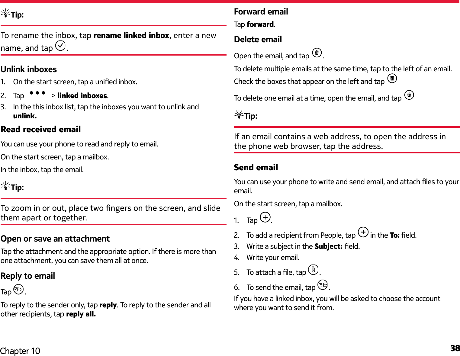 38Chapter 10Tip: To rename the inbox, tap rename linked inbox, enter a new name, and tap  . Unlink inboxes1.  On the start screen, tap a unied inbox.2.  Tap   &gt; linked inboxes.3.  In the this inbox list, tap the inboxes you want to unlink and unlink.Read received emailYou can use your phone to read and reply to email.On the start screen, tap a mailbox.In the inbox, tap the email.Tip: To zoom in or out, place two ngers on the screen, and slide them apart or together.Open or save an attachmentTap the attachment and the appropriate option. If there is more than one attachment, you can save them all at once.Reply to emailTap  .To reply to the sender only, tap reply. To reply to the sender and all other recipients, tap reply all.Forward emailTap forward.Delete emailOpen the email, and tap  . To delete multiple emails at the same time, tap to the left of an email. Check the boxes that appear on the left and tap To delete one email at a time, open the email, and tap Tip: If an email contains a web address, to open the address in the phone web browser, tap the address.Send emailYou can use your phone to write and send email, and attach les to your email.On the start screen, tap a mailbox.1.  Tap  .2.  To add a recipient from People, tap   in the To: eld.3.  Write a subject in the Subject: eld.4.  Write your email.5.  To attach a le, tap  .6.  To send the email, tap  .If you have a linked inbox, you will be asked to choose the account where you want to send it from.