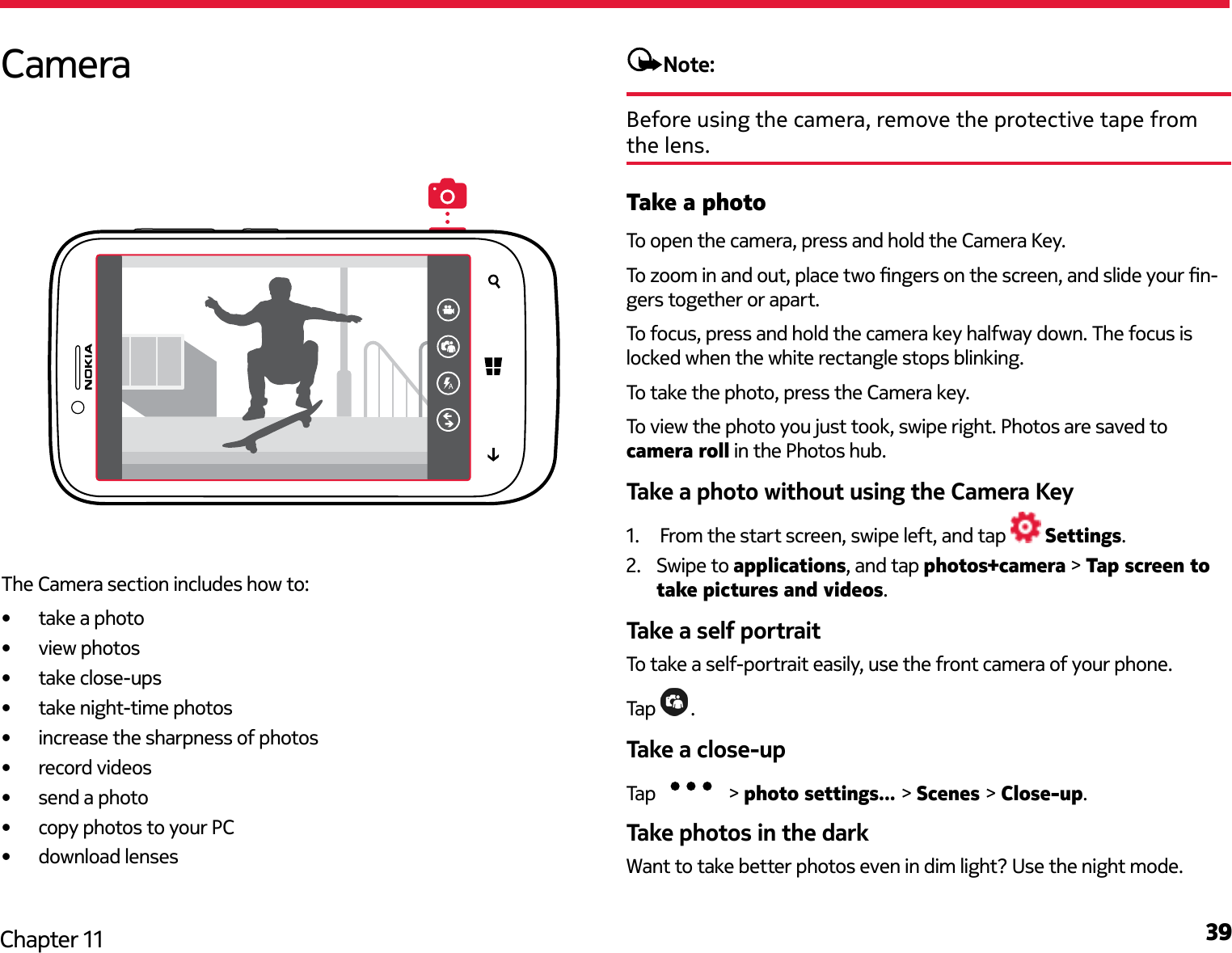 39Chapter 11Note:Before using the camera, remove the protective tape from the lens.Take a photoTo open the camera, press and hold the Camera Key.To zoom in and out, place two ngers on the screen, and slide your n-gers together or apart.To focus, press and hold the camera key halfway down. The focus is locked when the white rectangle stops blinking.To take the photo, press the Camera key.To view the photo you just took, swipe right. Photos are saved to camera roll in the Photos hub.Take a photo without using the Camera Key1.  From the start screen, swipe left, and tap   Settings.2.  Swipe to applications, and tap photos+camera &gt; Tap screen to take pictures and videos.Take a self portraitTo take a self-portrait easily, use the front camera of your phone.Tap  .Take a close-up Tap   &gt; photo settings... &gt; Scenes &gt; Close-up.Take photos in the darkWant to take better photos even in dim light? Use the night mode.CameraThe Camera section includes how to:•  take a photo•  view photos•  take close-ups•  take night-time photos•  increase the sharpness of photos•  record videos•  send a photo•  copy photos to your PC•  download lenses
