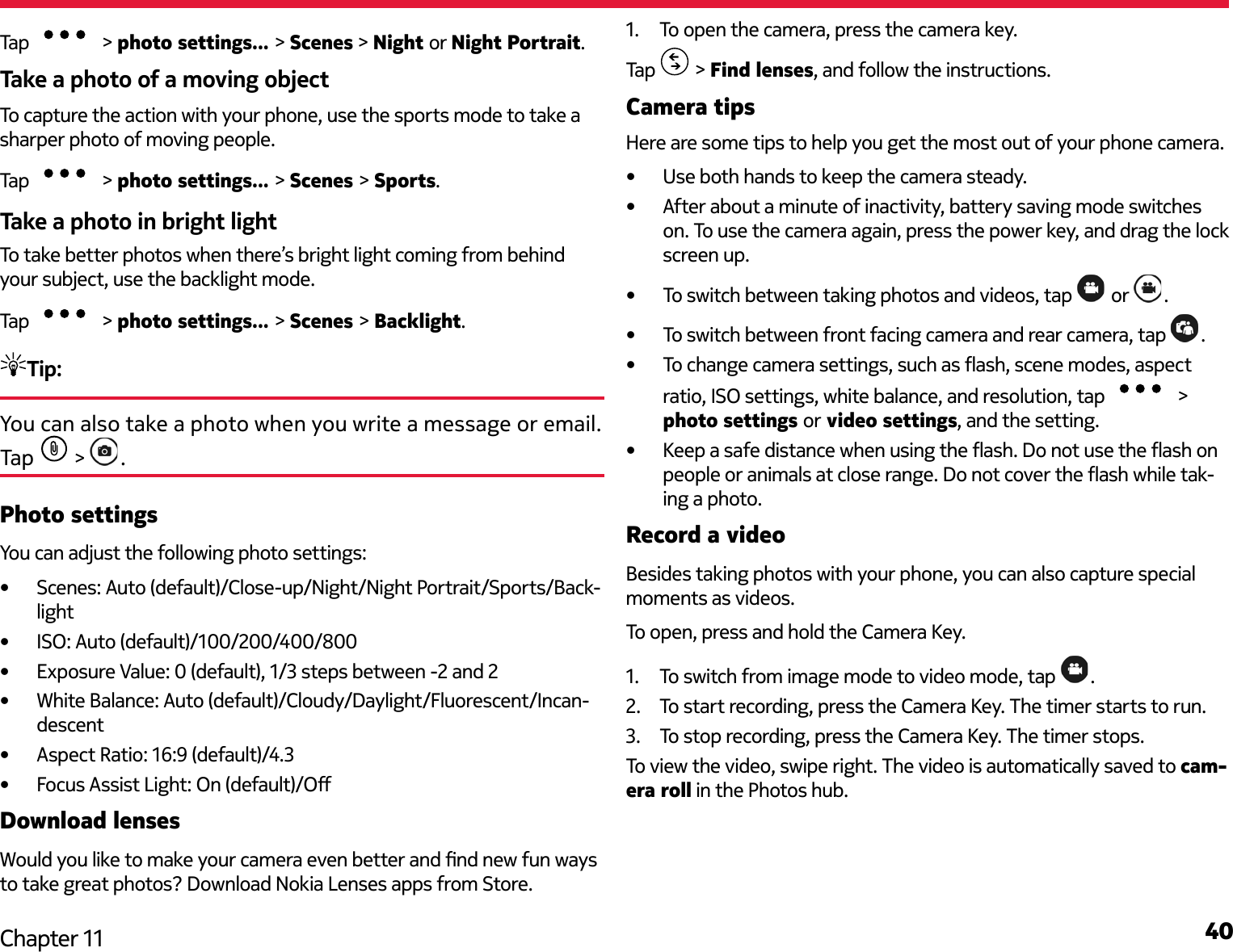 40Chapter 11Tap   &gt; photo settings... &gt; Scenes &gt; Night or Night Portrait.Take a photo of a moving objectTo capture the action with your phone, use the sports mode to take a sharper photo of moving people.Tap   &gt; photo settings... &gt; Scenes &gt; Sports.Take a photo in bright lightTo take better photos when there’s bright light coming from behind your subject, use the backlight mode.Tap   &gt; photo settings... &gt; Scenes &gt; Backlight.Tip: You can also take a photo when you write a message or email. Tap   &gt;  .Photo settingsYou can adjust the following photo settings:•  Scenes: Auto (default)/Close-up/Night/Night Portrait/Sports/Back-light•  ISO: Auto (default)/100/200/400/800•  Exposure Value: 0 (default), 1/3 steps between -2 and 2•  White Balance: Auto (default)/Cloudy/Daylight/Fluorescent/Incan-descent•  Aspect Ratio: 16:9 (default)/4.3•  Focus Assist Light: On (default)/ODownload lensesWould you like to make your camera even better and nd new fun ways to take great photos? Download Nokia Lenses apps from Store.1.  To open the camera, press the camera key. Tap   &gt; Find lenses, and follow the instructions. Camera tipsHere are some tips to help you get the most out of your phone camera.•  Use both hands to keep the camera steady.•  After about a minute of inactivity, battery saving mode switches on. To use the camera again, press the power key, and drag the lock screen up.•  To switch between taking photos and videos, tap   or  .•  To switch between front facing camera and rear camera, tap  .•  To change camera settings, such as ash, scene modes, aspect ratio, ISO settings, white balance, and resolution, tap   &gt; photo settings or video settings, and the setting.•  Keep a safe distance when using the ash. Do not use the ash on people or animals at close range. Do not cover the ash while tak-ing a photo.Record a videoBesides taking photos with your phone, you can also capture special moments as videos.To open, press and hold the Camera Key.1.  To switch from image mode to video mode, tap  .2.  To start recording, press the Camera Key. The timer starts to run.3.  To stop recording, press the Camera Key. The timer stops.To view the video, swipe right. The video is automatically saved to cam-era roll in the Photos hub.