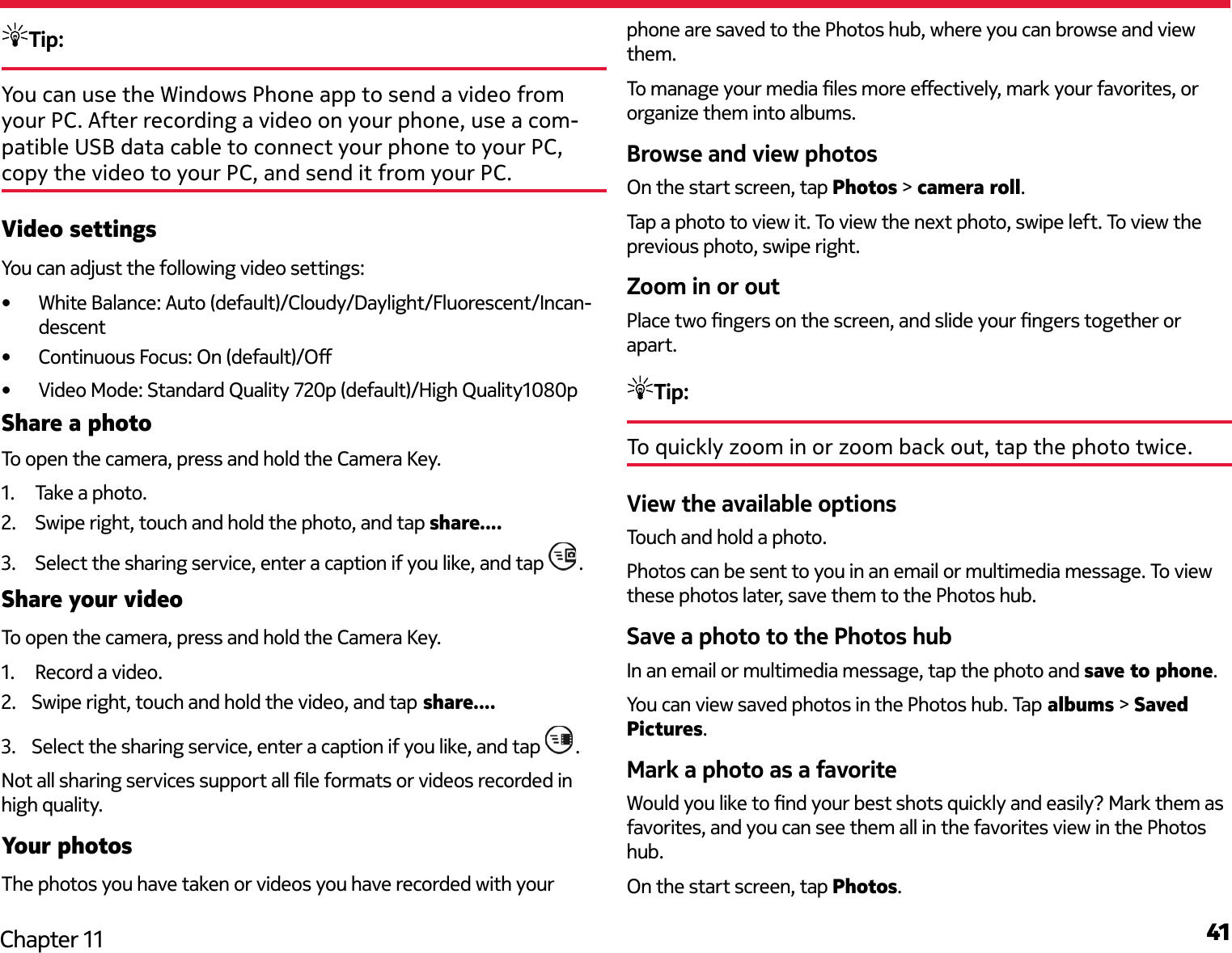 41Chapter 11Tip: You can use the Windows Phone app to send a video from your PC. After recording a video on your phone, use a com-patible USB data cable to connect your phone to your PC, copy the video to your PC, and send it from your PC.Video settingsYou can adjust the following video settings:•  White Balance: Auto (default)/Cloudy/Daylight/Fluorescent/Incan-descent•  Continuous Focus: On (default)/O•  Video Mode: Standard Quality 720p (default)/High Quality1080pShare a photoTo open the camera, press and hold the Camera Key. 1.  Take a photo.2.  Swipe right, touch and hold the photo, and tap share....3.  Select the sharing service, enter a caption if you like, and tap  .Share your videoTo open the camera, press and hold the Camera Key. 1.  Record a video.2.  Swipe right, touch and hold the video, and tap share....3.  Select the sharing service, enter a caption if you like, and tap  .Not all sharing services support all le formats or videos recorded in high quality.Your photosThe photos you have taken or videos you have recorded with your phone are saved to the Photos hub, where you can browse and view them.To manage your media les more eectively, mark your favorites, or organize them into albums.Browse and view photosOn the start screen, tap Photos &gt; camera roll.Tap a photo to view it. To view the next photo, swipe left. To view the previous photo, swipe right.Zoom in or outPlace two ngers on the screen, and slide your ngers together or apart.Tip:To quickly zoom in or zoom back out, tap the photo twice.View the available optionsTouch and hold a photo.Photos can be sent to you in an email or multimedia message. To view these photos later, save them to the Photos hub.Save a photo to the Photos hubIn an email or multimedia message, tap the photo and save to phone.You can view saved photos in the Photos hub. Tap albums &gt; Saved Pictures.Mark a photo as a favoriteWould you like to nd your best shots quickly and easily? Mark them as favorites, and you can see them all in the favorites view in the Photos hub.On the start screen, tap Photos.