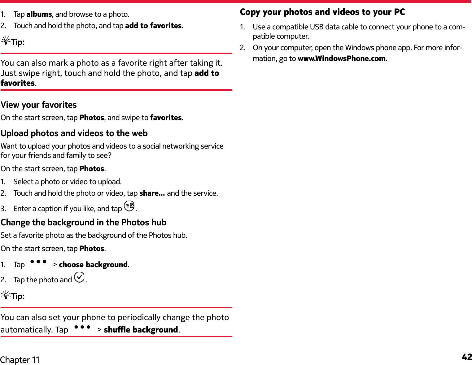 42Chapter 111.  Tap albums, and browse to a photo.2.  Touch and hold the photo, and tap add to favorites.Tip: You can also mark a photo as a favorite right after taking it. Just swipe right, touch and hold the photo, and tap add to favorites.View your favoritesOn the start screen, tap Photos, and swipe to favorites.Upload photos and videos to the webWant to upload your photos and videos to a social networking service for your friends and family to see?On the start screen, tap Photos.1.  Select a photo or video to upload.2.  Touch and hold the photo or video, tap share... and the service.3.  Enter a caption if you like, and tap  .Change the background in the Photos hubSet a favorite photo as the background of the Photos hub.On the start screen, tap Photos.1.  Tap   &gt; choose background.2.  Tap the photo and  .Tip:You can also set your phone to periodically change the photo automatically. Tap   &gt; shue background.Copy your photos and videos to your PC1.  Use a compatible USB data cable to connect your phone to a com-patible computer.2.  On your computer, open the Windows phone app. For more infor-mation, go to www.WindowsPhone.com.