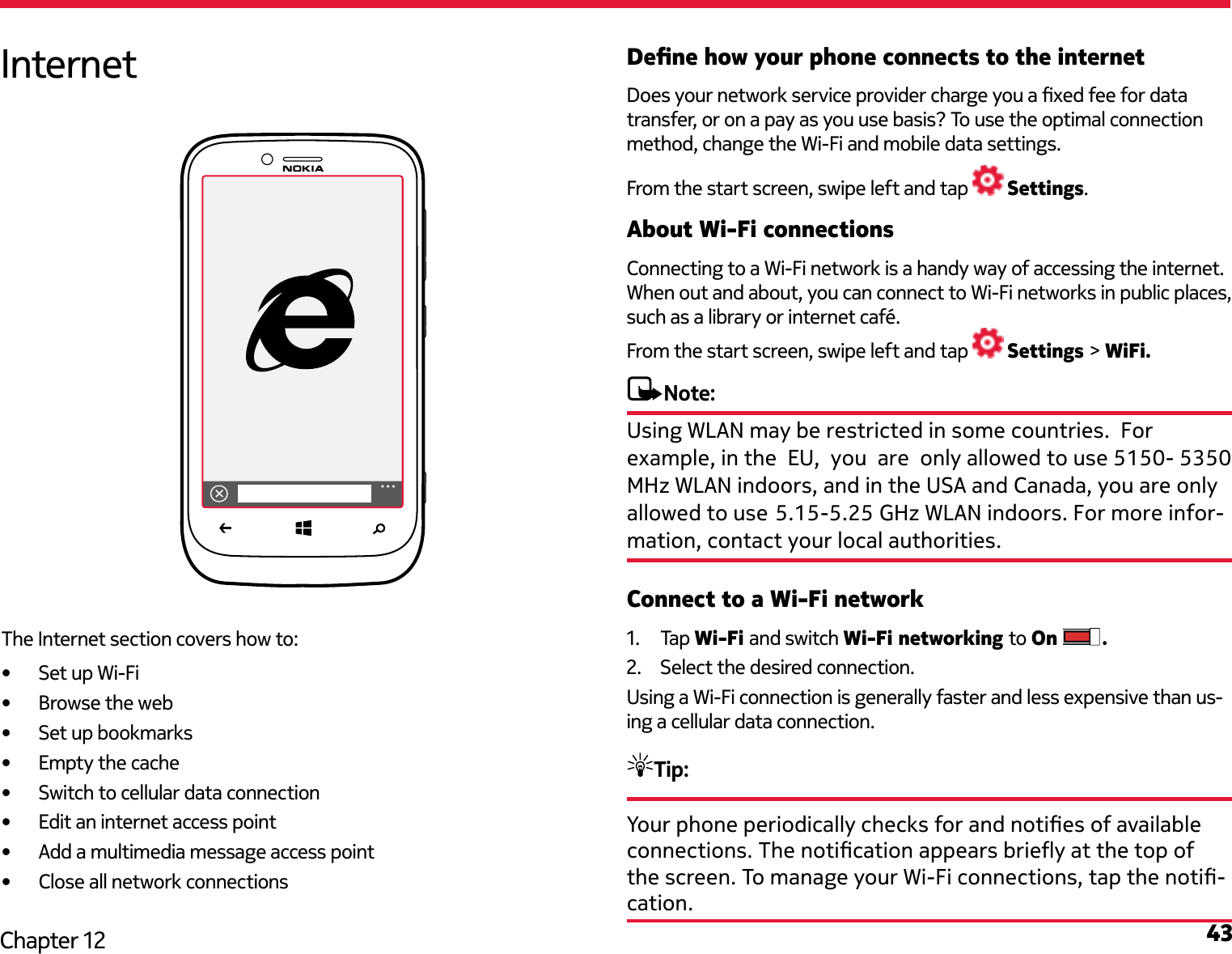 43Chapter 12Dene how your phone connects to the internetDoes your network service provider charge you a xed fee for data transfer, or on a pay as you use basis? To use the optimal connection method, change the Wi-Fi and mobile data settings.From the start screen, swipe left and tap   Settings.About Wi-Fi connectionsConnecting to a Wi-Fi network is a handy way of accessing the internet. When out and about, you can connect to Wi-Fi networks in public places, such as a library or internet café.From the start screen, swipe left and tap   Settings &gt; WiFi.Note: Connect to a Wi-Fi network1.  Tap Wi-Fi and switch Wi-Fi networking to On  .2.  Select the desired connection.Using a Wi-Fi connection is generally faster and less expensive than us-ing a cellular data connection. Tip: Your phone periodically checks for and noties of available connections. The notication appears briey at the top of the screen. To manage your Wi-Fi connections, tap the noti-cation.InternetThe Internet section covers how to:•  Set up Wi-Fi•  Browse the web•  Set up bookmarks•  Empty the cache•  Switch to cellular data connection•  Edit an internet access point•  Add a multimedia message access point•  Close all network connectionsUsing WLAN may be restricted in some countries.  For example, in the  EU,  you  are  only allowed to use 5150- 5350 MHz WLAN indoors, and in the USA and Canada, you are only allowed to use 5.15-5.25 GHz WLAN indoors. For more infor- mation, contact your local authorities.